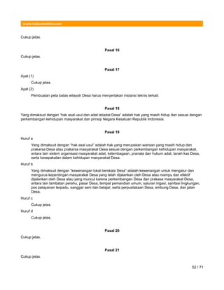 www.hukumonline.com
Cukup jelas.
Pasal 16
Cukup jelas.
Pasal 17
Ayat (1)
Cukup jelas.
Ayat (2)
Pembuatan peta batas wilayah Desa harus menyertakan instansi teknis terkait.
Pasal 18
Yang dimaksud dengan “hak asal usul dan adat istiadat Desa” adalah hak yang masih hidup dan sesuai dengan
perkembangan kehidupan masyarakat dan prinsip Negara Kesatuan Republik Indonesia.
Pasal 19
Huruf a
Yang dimaksud dengan “hak asal usul” adalah hak yang merupakan warisan yang masih hidup dan
prakarsa Desa atau prakarsa masyarakat Desa sesuai dengan perkembangan kehidupan masyarakat,
antara lain sistem organisasi masyarakat adat, kelembagaan, pranata dan hukum adat, tanah kas Desa,
serta kesepakatan dalam kehidupan masyarakat Desa.
Huruf b
Yang dimaksud dengan “kewenangan lokal berskala Desa” adalah kewenangan untuk mengatur dan
mengurus kepentingan masyarakat Desa yang telah dijalankan oleh Desa atau mampu dan efektif
dijalankan oleh Desa atau yang muncul karena perkembangan Desa dan prakasa masyarakat Desa,
antara lain tambatan perahu, pasar Desa, tempat pemandian umum, saluran irigasi, sanitasi lingkungan,
pos pelayanan terpadu, sanggar seni dan belajar, serta perpustakaan Desa, embung Desa, dan jalan
Desa.
Huruf c
Cukup jelas.
Huruf d
Cukup jelas.
Pasal 20
Cukup jelas.
Pasal 21
Cukup jelas.
52 / 71
 