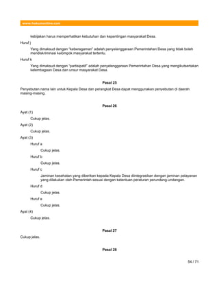 www.hukumonline.com
kebijakan harus memperhatikan kebutuhan dan kepentingan masyarakat Desa.
Huruf j
Yang dimaksud dengan “keberagaman” adalah penyelenggaraan Pemerintahan Desa yang tidak boleh
mendiskriminasi kelompok masyarakat tertentu.
Huruf k
Yang dimaksud dengan “partisipatif” adalah penyelenggaraan Pemerintahan Desa yang mengikutsertakan
kelembagaan Desa dan unsur masyarakat Desa.
Pasal 25
Penyebutan nama lain untuk Kepala Desa dan perangkat Desa dapat menggunakan penyebutan di daerah
masing-masing.
Pasal 26
Ayat (1)
Cukup jelas.
Ayat (2)
Cukup jelas.
Ayat (3)
Huruf a
Cukup jelas.
Huruf b
Cukup jelas.
Huruf c
Jaminan kesehatan yang diberikan kepada Kepala Desa diintegrasikan dengan jaminan pelayanan
yang dilakukan oleh Pemerintah sesuai dengan ketentuan peraturan perundang-undangan.
Huruf d
Cukup jelas.
Huruf e
Cukup jelas.
Ayat (4)
Cukup jelas.
Pasal 27
Cukup jelas.
Pasal 28
54 / 71
 