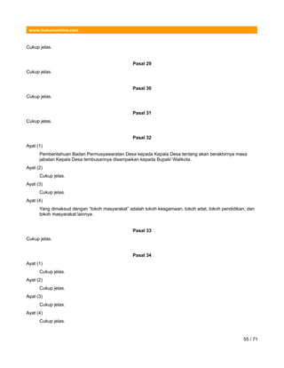 www.hukumonline.com
Cukup jelas.
Pasal 29
Cukup jelas.
Pasal 30
Cukup jelas.
Pasal 31
Cukup jelas.
Pasal 32
Ayat (1)
Pemberitahuan Badan Permusyawaratan Desa kepada Kepala Desa tentang akan berakhirnya masa
jabatan Kepala Desa tembusannya disampaikan kepada Bupati/ Walikota.
Ayat (2)
Cukup jelas.
Ayat (3)
Cukup jelas.
Ayat (4)
Yang dimaksud dengan “tokoh masyarakat” adalah tokoh keagamaan, tokoh adat, tokoh pendidikan, dan
tokoh masyarakat lainnya.
Pasal 33
Cukup jelas.
Pasal 34
Ayat (1)
Cukup jelas.
Ayat (2)
Cukup jelas.
Ayat (3)
Cukup jelas.
Ayat (4)
Cukup jelas.
55 / 71
 