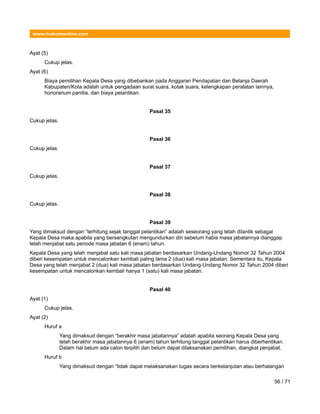 www.hukumonline.com
Ayat (5)
Cukup jelas.
Ayat (6)
Biaya pemilihan Kepala Desa yang dibebankan pada Anggaran Pendapatan dan Belanja Daerah
Kabupaten/Kota adalah untuk pengadaan surat suara, kotak suara, kelengkapan peralatan lainnya,
honorarium panitia, dan biaya pelantikan.
Pasal 35
Cukup jelas.
Pasal 36
Cukup jelas.
Pasal 37
Cukup jelas.
Pasal 38
Cukup jelas.
Pasal 39
Yang dimaksud dengan “terhitung sejak tanggal pelantikan” adalah seseorang yang telah dilantik sebagai
Kepala Desa maka apabila yang bersangkutan mengundurkan diri sebelum habis masa jabatannya dianggap
telah menjabat satu periode masa jabatan 6 (enam) tahun.
Kepala Desa yang telah menjabat satu kali masa jabatan berdasarkan Undang-Undang Nomor 32 Tahun 2004
diberi kesempatan untuk mencalonkan kembali paling lama 2 (dua) kali masa jabatan. Sementara itu, Kepala
Desa yang telah menjabat 2 (dua) kali masa jabatan berdasarkan Undang-Undang Nomor 32 Tahun 2004 diberi
kesempatan untuk mencalonkan kembali hanya 1 (satu) kali masa jabatan.
Pasal 40
Ayat (1)
Cukup jelas.
Ayat (2)
Huruf a
Yang dimaksud dengan “berakhir masa jabatannya” adalah apabila seorang Kepala Desa yang
telah berakhir masa jabatannya 6 (enam) tahun terhitung tanggal pelantikan harus diberhentikan.
Dalam hal belum ada calon terpilih dan belum dapat dilaksanakan pemilihan, diangkat penjabat.
Huruf b
Yang dimaksud dengan “tidak dapat melaksanakan tugas secara berkelanjutan atau berhalangan
56 / 71
 