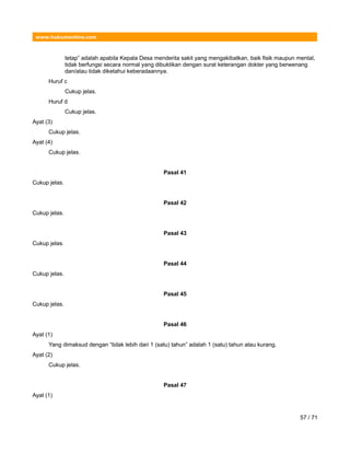 www.hukumonline.com
tetap” adalah apabila Kepala Desa menderita sakit yang mengakibatkan, baik fisik maupun mental,
tidak berfungsi secara normal yang dibuktikan dengan surat keterangan dokter yang berwenang
dan/atau tidak diketahui keberadaannya.
Huruf c
Cukup jelas.
Huruf d
Cukup jelas.
Ayat (3)
Cukup jelas.
Ayat (4)
Cukup jelas.
Pasal 41
Cukup jelas.
Pasal 42
Cukup jelas.
Pasal 43
Cukup jelas.
Pasal 44
Cukup jelas.
Pasal 45
Cukup jelas.
Pasal 46
Ayat (1)
Yang dimaksud dengan “tidak lebih dari 1 (satu) tahun” adalah 1 (satu) tahun atau kurang.
Ayat (2)
Cukup jelas.
Pasal 47
Ayat (1)
57 / 71
 