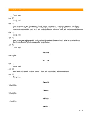 www.hukumonline.com
Cukup jelas.
Ayat (2)
Cukup jelas.
Ayat (3)
Yang dimaksud dengan ”musyawarah Desa” adalah musyawarah yang diselenggarakan oleh Badan
Permusyawaratan Desa khusus untuk pemilihan Kepala Desa antarwaktu (bukan musyawarah Badan
Permusyawaratan Desa), yaitu mulai dari penetapan calon, pemilihan calon, dan penetapan calon terpilih.
Ayat (4)
Cukup jelas.
Ayat (5)
Masa jabatan Kepala Desa yang dipilih melalui Musyawarah Desa terhitung sejak yang bersangkutan
dilantik oleh Bupati/Walikota atau pejabat yang ditunjuk.
Ayat (6)
Cukup jelas.
Pasal 48
Cukup jelas.
Pasal 49
Ayat (1)
Cukup jelas.
Ayat (2)
Yang dimaksud dengan “Camat” adalah Camat atau yang disebut dengan nama lain.
Ayat (3)
Cukup jelas.
Pasal 50
Cukup jelas.
Pasal 51
Cukup jelas.
Pasal 52
Cukup jelas.
Pasal 53
58 / 71
 