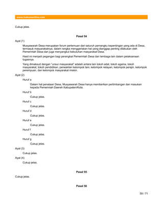www.hukumonline.com
Cukup jelas.
Pasal 54
Ayat (1)
Musyawarah Desa merupakan forum pertemuan dari seluruh pemangku kepentingan yang ada di Desa,
termasuk masyarakatnya, dalam rangka menggariskan hal yang dianggap penting dilakukan oleh
Pemerintah Desa dan juga menyangkut kebutuhan masyarakat Desa.
Hasil ini menjadi pegangan bagi perangkat Pemerintah Desa dan lembaga lain dalam pelaksanaan
tugasnya.
Yang dimaksud dengan “unsur masyarakat” adalah antara lain tokoh adat, tokoh agama, tokoh
masyarakat, tokoh pendidikan, perwakilan kelompok tani, kelompok nelayan, kelompok perajin, kelompok
perempuan, dan kelompok masyarakat miskin.
Ayat (2)
Huruf a
Dalam hal penataan Desa, Musyawarah Desa hanya memberikan pertimbangan dan masukan
kepada Pemerintah Daerah Kabupaten/Kota.
Huruf b
Cukup jelas.
Huruf c
Cukup jelas.
Huruf d
Cukup jelas.
Huruf e
Cukup jelas.
Huruf f
Cukup jelas.
Huruf g
Cukup jelas.
Ayat (3)
Cukup jelas.
Ayat (4)
Cukup jelas.
Pasal 55
Cukup jelas.
Pasal 56
59 / 71
 