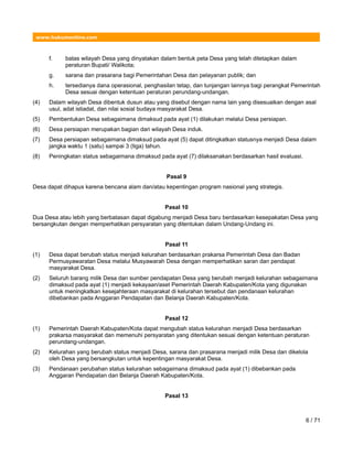 www.hukumonline.com
f. batas wilayah Desa yang dinyatakan dalam bentuk peta Desa yang telah ditetapkan dalam
peraturan Bupati/ Walikota;
g. sarana dan prasarana bagi Pemerintahan Desa dan pelayanan publik; dan
h. tersedianya dana operasional, penghasilan tetap, dan tunjangan lainnya bagi perangkat Pemerintah
Desa sesuai dengan ketentuan peraturan perundang-undangan.
(4) Dalam wilayah Desa dibentuk dusun atau yang disebut dengan nama lain yang disesuaikan dengan asal
usul, adat istiadat, dan nilai sosial budaya masyarakat Desa.
(5) Pembentukan Desa sebagaimana dimaksud pada ayat (1) dilakukan melalui Desa persiapan.
(6) Desa persiapan merupakan bagian dari wilayah Desa induk.
(7) Desa persiapan sebagaimana dimaksud pada ayat (5) dapat ditingkatkan statusnya menjadi Desa dalam
jangka waktu 1 (satu) sampai 3 (tiga) tahun.
(8) Peningkatan status sebagaimana dimaksud pada ayat (7) dilaksanakan berdasarkan hasil evaluasi.
Pasal 9
Desa dapat dihapus karena bencana alam dan/atau kepentingan program nasional yang strategis.
Pasal 10
Dua Desa atau lebih yang berbatasan dapat digabung menjadi Desa baru berdasarkan kesepakatan Desa yang
bersangkutan dengan memperhatikan persyaratan yang ditentukan dalam Undang-Undang ini.
Pasal 11
(1) Desa dapat berubah status menjadi kelurahan berdasarkan prakarsa Pemerintah Desa dan Badan
Permusyawaratan Desa melalui Musyawarah Desa dengan memperhatikan saran dan pendapat
masyarakat Desa.
(2) Seluruh barang milik Desa dan sumber pendapatan Desa yang berubah menjadi kelurahan sebagaimana
dimaksud pada ayat (1) menjadi kekayaan/aset Pemerintah Daerah Kabupaten/Kota yang digunakan
untuk meningkatkan kesejahteraan masyarakat di kelurahan tersebut dan pendanaan kelurahan
dibebankan pada Anggaran Pendapatan dan Belanja Daerah Kabupaten/Kota.
Pasal 12
(1) Pemerintah Daerah Kabupaten/Kota dapat mengubah status kelurahan menjadi Desa berdasarkan
prakarsa masyarakat dan memenuhi persyaratan yang ditentukan sesuai dengan ketentuan peraturan
perundang-undangan.
(2) Kelurahan yang berubah status menjadi Desa, sarana dan prasarana menjadi milik Desa dan dikelola
oleh Desa yang bersangkutan untuk kepentingan masyarakat Desa.
(3) Pendanaan perubahan status kelurahan sebagaimana dimaksud pada ayat (1) dibebankan pada
Anggaran Pendapatan dan Belanja Daerah Kabupaten/Kota.
Pasal 13
6 / 71
 