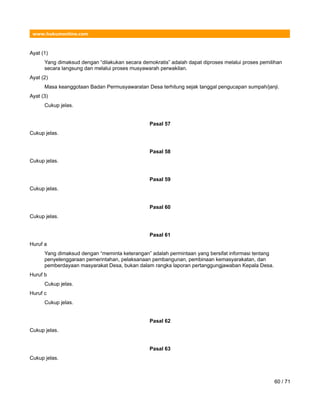 www.hukumonline.com
Ayat (1)
Yang dimaksud dengan “dilakukan secara demokratis” adalah dapat diproses melalui proses pemilihan
secara langsung dan melalui proses musyawarah perwakilan.
Ayat (2)
Masa keanggotaan Badan Permusyawaratan Desa terhitung sejak tanggal pengucapan sumpah/janji.
Ayat (3)
Cukup jelas.
Pasal 57
Cukup jelas.
Pasal 58
Cukup jelas.
Pasal 59
Cukup jelas.
Pasal 60
Cukup jelas.
Pasal 61
Huruf a
Yang dimaksud dengan “meminta keterangan” adalah permintaan yang bersifat informasi tentang
penyelenggaraan pemerintahan, pelaksanaan pembangunan, pembinaan kemasyarakatan, dan
pemberdayaan masyarakat Desa, bukan dalam rangka laporan pertanggungjawaban Kepala Desa.
Huruf b
Cukup jelas.
Huruf c
Cukup jelas.
Pasal 62
Cukup jelas.
Pasal 63
Cukup jelas.
60 / 71
 