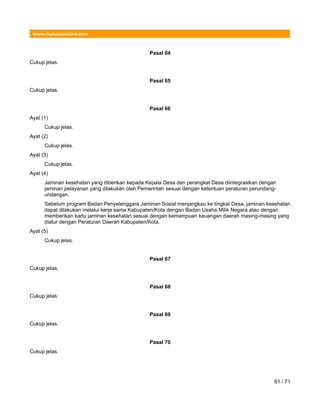www.hukumonline.com
Pasal 64
Cukup jelas.
Pasal 65
Cukup jelas.
Pasal 66
Ayat (1)
Cukup jelas.
Ayat (2)
Cukup jelas.
Ayat (3)
Cukup jelas.
Ayat (4)
Jaminan kesehatan yang diberikan kepada Kepala Desa dan perangkat Desa diintegrasikan dengan
jaminan pelayanan yang dilakukan oleh Pemerintah sesuai dengan ketentuan peraturan perundang-
undangan.
Sebelum program Badan Penyelenggara Jaminan Sosial menjangkau ke tingkat Desa, jaminan kesehatan
dapat dilakukan melalui kerja sama Kabupaten/Kota dengan Badan Usaha Milik Negara atau dengan
memberikan kartu jaminan kesehatan sesuai dengan kemampuan keuangan daerah masing-masing yang
diatur dengan Peraturan Daerah Kabupaten/Kota.
Ayat (5)
Cukup jelas.
Pasal 67
Cukup jelas.
Pasal 68
Cukup jelas.
Pasal 69
Cukup jelas.
Pasal 70
Cukup jelas.
61 / 71
 