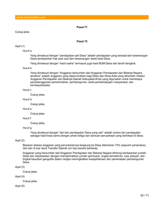 www.hukumonline.com
Pasal 71
Cukup jelas.
Pasal 72
Ayat (1)
Huruf a
Yang dimaksud dengan “pendapatan asli Desa” adalah pendapatan yang berasal dari kewenangan
Desa berdasarkan hak asal usul dan kewenangan skala lokal Desa.
Yang dimaksud dengan “hasil usaha” termasuk juga hasil BUM Desa dan tanah bengkok.
Huruf b
Yang dimaksud dengan “Anggaran bersumber dari Anggaran Pendapatan dan Belanja Negara
tersebut” adalah anggaran yang diperuntukkan bagi Desa dan Desa Adat yang ditransfer melalui
Anggaran Pendapatan dan Belanja Daerah Kabupaten/Kota yang digunakan untuk membiayai
penyelenggaraan pemerintahan, pembangunan, serta pemberdayaan masyarakat, dan
kemasyarakatan.
Huruf c
Cukup jelas.
Huruf d
Cukup jelas.
Huruf e
Cukup jelas.
Huruf f
Cukup jelas.
Huruf g
Yang dimaksud dengan “lain-lain pendapatan Desa yang sah” adalah antara lain pendapatan
sebagai hasil kerja sama dengan pihak ketiga dan bantuan perusahaan yang berlokasi di Desa.
Ayat (2)
Besaran alokasi anggaran yang peruntukannya langsung ke Desa ditentukan 10% (sepuluh perseratus)
dari dan di luar dana Transfer Daerah (on top) secara bertahap.
Anggaran yang bersumber dari Anggaran Pendapatan dan Belanja Negara dihitung berdasarkan jumlah
Desa dan dialokasikan dengan memperhatikan jumlah penduduk, angka kemiskinan, luas wilayah, dan
tingkat kesulitan geografis dalam rangka meningkatkan kesejahteraan dan pemerataan pembangunan
Desa.
Ayat (3)
Cukup jelas.
Ayat (4)
Cukup jelas.
Ayat (5)
62 / 71
 