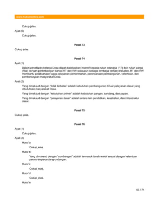 www.hukumonline.com
Cukup jelas.
Ayat (6)
Cukup jelas.
Pasal 73
Cukup jelas.
Pasal 74
Ayat (1)
Dalam penetapan belanja Desa dapat dialokasikan insentif kepada rukun tetangga (RT) dan rukun warga
(RW) dengan pertimbangan bahwa RT dan RW walaupun sebagai lembaga kemasyarakatan, RT dan RW
membantu pelaksanaan tugas pelayanan pemerintahan, perencanaan pembangunan, ketertiban, dan
pemberdayaan masyarakat Desa.
Ayat (2)
Yang dimaksud dengan “tidak terbatas” adalah kebutuhan pembangunan di luar pelayanan dasar yang
dibutuhkan masyarakat Desa.
Yang dimaksud dengan “kebutuhan primer” adalah kebutuhan pangan, sandang, dan papan.
Yang dimaksud dengan “pelayanan dasar” adalah antara lain pendidikan, kesehatan, dan infrastruktur
dasar.
Pasal 75
Cukup jelas.
Pasal 76
Ayat (1)
Cukup jelas.
Ayat (2)
Huruf a
Cukup jelas.
Huruf b
Yang dimaksud dengan “sumbangan” adalah termasuk tanah wakaf sesuai dengan ketentuan
peraturan perundang-undangan.
Huruf c
Cukup jelas.
Huruf d
Cukup jelas.
Huruf e
63 / 71
 
