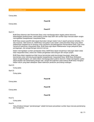 www.hukumonline.com
Cukup jelas.
Pasal 86
Cukup jelas.
Pasal 87
Ayat (1)
BUM Desa dibentuk oleh Pemerintah Desa untuk mendayagunakan segala potensi ekonomi,
kelembagaan perekonomian, serta potensi sumber daya alam dan sumber daya manusia dalam rangka
meningkatkan kesejahteraan masyarakat Desa.
BUM Desa secara spesifik tidak dapat disamakan dengan badan hukum seperti perseroan terbatas, CV,
atau koperasi. Oleh karena itu, BUM Desa merupakan suatu badan usaha bercirikan Desa yang dalam
pelaksanaan kegiatannya di samping untuk membantu penyelenggaraan Pemerintahan Desa, juga untuk
memenuhi kebutuhan masyarakat Desa. BUM Desa juga dapat melaksanakan fungsi pelayanan jasa,
perdagangan, dan pengembangan ekonomi lainnya.
Dalam meningkatkan sumber pendapatan Desa, BUM Desa dapat menghimpun tabungan dalam skala
lokal masyarakat Desa, antara lain melalui pengelolaan dana bergulir dan simpan pinjam.
BUM Desa dalam kegiatannya tidak hanya berorientasi pada keuntungan keuangan, tetapi juga
berorientasi untuk mendukung peningkatan kesejahteraan masyarakat Desa. BUM Desa diharapkan
dapat mengembangkan unit usaha dalam mendayagunakan potensi ekonomi. Dalam hal kegiatan usaha
dapat berjalan dan berkembang dengan baik, sangat dimungkinkan pada saatnya BUM Desa mengikuti
badan hukum yang telah ditetapkan dalam ketentuan peraturan perundang-undangan.
Ayat (2)
Cukup jelas.
Ayat (3)
Cukup jelas.
Pasal 88
Cukup jelas.
Pasal 89
Cukup jelas.
Pasal 90
Huruf a
Cukup jelas.
Huruf b
Yang dimaksud dengan “pendampingan” adalah termasuk penyediaan sumber daya manusia pendamping
dan manajemen.
65 / 71
 