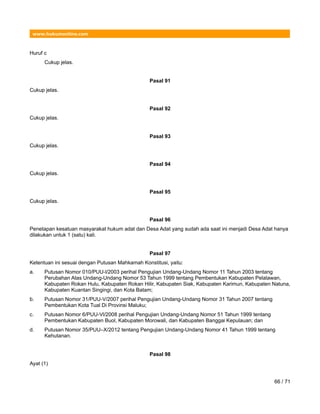 www.hukumonline.com
Huruf c
Cukup jelas.
Pasal 91
Cukup jelas.
Pasal 92
Cukup jelas.
Pasal 93
Cukup jelas.
Pasal 94
Cukup jelas.
Pasal 95
Cukup jelas.
Pasal 96
Penetapan kesatuan masyarakat hukum adat dan Desa Adat yang sudah ada saat ini menjadi Desa Adat hanya
dilakukan untuk 1 (satu) kali.
Pasal 97
Ketentuan ini sesuai dengan Putusan Mahkamah Konstitusi, yaitu:
a. Putusan Nomor 010/PUU-l/2003 perihal Pengujian Undang-Undang Nomor 11 Tahun 2003 tentang
Perubahan Atas Undang-Undang Nomor 53 Tahun 1999 tentang Pembentukan Kabupaten Pelalawan,
Kabupaten Rokan Hulu, Kabupaten Rokan Hilir, Kabupaten Siak, Kabupaten Karimun, Kabupaten Natuna,
Kabupaten Kuantan Singingi, dan Kota Batam;
b. Putusan Nomor 31/PUU-V/2007 perihal Pengujian Undang-Undang Nomor 31 Tahun 2007 tentang
Pembentukan Kota Tual Di Provinsi Maluku;
c. Putusan Nomor 6/PUU-Vl/2008 perihal Pengujian Undang-Undang Nomor 51 Tahun 1999 tentang
Pembentukan Kabupaten Buol, Kabupaten Morowali, dan Kabupaten Banggai Kepulauan; dan
d. Putusan Nomor 35/PUU–X/2012 tentang Pengujian Undang-Undang Nomor 41 Tahun 1999 tentang
Kehutanan.
Pasal 98
Ayat (1)
66 / 71
 