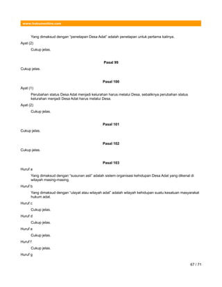 www.hukumonline.com
Yang dimaksud dengan “penetapan Desa Adat” adalah penetapan untuk pertama kalinya.
Ayat (2)
Cukup jelas.
Pasal 99
Cukup jelas.
Pasal 100
Ayat (1)
Perubahan status Desa Adat menjadi kelurahan harus melalui Desa, sebaliknya perubahan status
kelurahan menjadi Desa Adat harus melalui Desa.
Ayat (2)
Cukup jelas.
Pasal 101
Cukup jelas.
Pasal 102
Cukup jelas.
Pasal 103
Huruf a
Yang dimaksud dengan “susunan asli” adalah sistem organisasi kehidupan Desa Adat yang dikenal di
wilayah masing-masing.
Huruf b
Yang dimaksud dengan “ulayat atau wilayah adat” adalah wilayah kehidupan suatu kesatuan masyarakat
hukum adat.
Huruf c
Cukup jelas.
Huruf d
Cukup jelas.
Huruf e
Cukup jelas.
Huruf f
Cukup jelas.
Huruf g
67 / 71
 