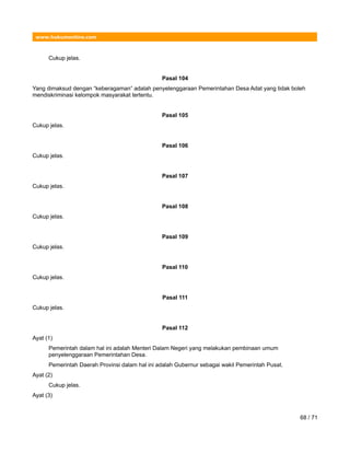 www.hukumonline.com
Cukup jelas.
Pasal 104
Yang dimaksud dengan “keberagaman” adalah penyelenggaraan Pemerintahan Desa Adat yang tidak boleh
mendiskriminasi kelompok masyarakat tertentu.
Pasal 105
Cukup jelas.
Pasal 106
Cukup jelas.
Pasal 107
Cukup jelas.
Pasal 108
Cukup jelas.
Pasal 109
Cukup jelas.
Pasal 110
Cukup jelas.
Pasal 111
Cukup jelas.
Pasal 112
Ayat (1)
Pemerintah dalam hal ini adalah Menteri Dalam Negeri yang melakukan pembinaan umum
penyelenggaraan Pemerintahan Desa.
Pemerintah Daerah Provinsi dalam hal ini adalah Gubernur sebagai wakil Pemerintah Pusat.
Ayat (2)
Cukup jelas.
Ayat (3)
68 / 71
 