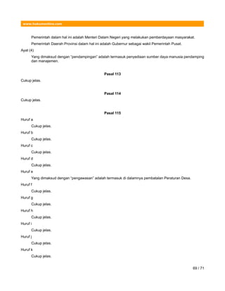 www.hukumonline.com
Pemerintah dalam hal ini adalah Menteri Dalam Negeri yang melakukan pemberdayaan masyarakat.
Pemerintah Daerah Provinsi dalam hal ini adalah Gubernur sebagai wakil Pemerintah Pusat.
Ayat (4)
Yang dimaksud dengan “pendampingan” adalah termasuk penyediaan sumber daya manusia pendamping
dan manajemen.
Pasal 113
Cukup jelas.
Pasal 114
Cukup jelas.
Pasal 115
Huruf a
Cukup jelas.
Huruf b
Cukup jelas.
Huruf c
Cukup jelas.
Huruf d
Cukup jelas.
Huruf e
Yang dimaksud dengan “pengawasan” adalah termasuk di dalamnya pembatalan Peraturan Desa.
Huruf f
Cukup jelas.
Huruf g
Cukup jelas.
Huruf h
Cukup jelas.
Huruf i
Cukup jelas.
Huruf j
Cukup jelas.
Huruf k
Cukup jelas.
69 / 71
 