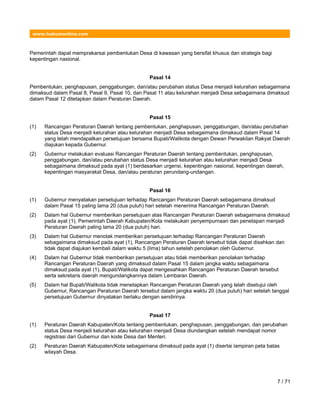 www.hukumonline.com
Pemerintah dapat memprakarsai pembentukan Desa di kawasan yang bersifat khusus dan strategis bagi
kepentingan nasional.
Pasal 14
Pembentukan, penghapusan, penggabungan, dan/atau perubahan status Desa menjadi kelurahan sebagaimana
dimaksud dalam Pasal 8, Pasal 9, Pasal 10, dan Pasal 11 atau kelurahan menjadi Desa sebagaimana dimaksud
dalam Pasal 12 ditetapkan dalam Peraturan Daerah.
Pasal 15
(1) Rancangan Peraturan Daerah tentang pembentukan, penghapusan, penggabungan, dan/atau perubahan
status Desa menjadi kelurahan atau kelurahan menjadi Desa sebagaimana dimaksud dalam Pasal 14
yang telah mendapatkan persetujuan bersama Bupati/Walikota dengan Dewan Perwakilan Rakyat Daerah
diajukan kepada Gubernur.
(2) Gubernur melakukan evaluasi Rancangan Peraturan Daerah tentang pembentukan, penghapusan,
penggabungan, dan/atau perubahan status Desa menjadi kelurahan atau kelurahan menjadi Desa
sebagaimana dimaksud pada ayat (1) berdasarkan urgensi, kepentingan nasional, kepentingan daerah,
kepentingan masyarakat Desa, dan/atau peraturan perundang-undangan.
Pasal 16
(1) Gubernur menyatakan persetujuan terhadap Rancangan Peraturan Daerah sebagaimana dimaksud
dalam Pasal 15 paling lama 20 (dua puluh) hari setelah menerima Rancangan Peraturan Daerah.
(2) Dalam hal Gubernur memberikan persetujuan atas Rancangan Peraturan Daerah sebagaimana dimaksud
pada ayat (1), Pemerintah Daerah Kabupaten/Kota melakukan penyempurnaan dan penetapan menjadi
Peraturan Daerah paling lama 20 (dua puluh) hari.
(3) Dalam hal Gubernur menolak memberikan persetujuan terhadap Rancangan Peraturan Daerah
sebagaimana dimaksud pada ayat (1), Rancangan Peraturan Daerah tersebut tidak dapat disahkan dan
tidak dapat diajukan kembali dalam waktu 5 (lima) tahun setelah penolakan oleh Gubernur.
(4) Dalam hal Gubernur tidak memberikan persetujuan atau tidak memberikan penolakan terhadap
Rancangan Peraturan Daerah yang dimaksud dalam Pasal 15 dalam jangka waktu sebagaimana
dimaksud pada ayat (1), Bupati/Walikota dapat mengesahkan Rancangan Peraturan Daerah tersebut
serta sekretaris daerah mengundangkannya dalam Lembaran Daerah.
(5) Dalam hal Bupati/Walikota tidak menetapkan Rancangan Peraturan Daerah yang telah disetujui oleh
Gubernur, Rancangan Peraturan Daerah tersebut dalam jangka waktu 20 (dua puluh) hari setelah tanggal
persetujuan Gubernur dinyatakan berlaku dengan sendirinya.
Pasal 17
(1) Peraturan Daerah Kabupaten/Kota tentang pembentukan, penghapusan, penggabungan, dan perubahan
status Desa menjadi kelurahan atau kelurahan menjadi Desa diundangkan setelah mendapat nomor
registrasi dari Gubernur dan kode Desa dari Menteri.
(2) Peraturan Daerah Kabupaten/Kota sebagaimana dimaksud pada ayat (1) disertai lampiran peta batas
wilayah Desa.
7 / 71
 