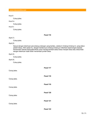 www.hukumonline.com
Huruf l
Cukup jelas.
Huruf m
Cukup jelas.
Huruf n
Cukup jelas.
Pasal 116
Ayat (1)
Cukup jelas.
Ayat (2)
Sesuai dengan ketentuan perundang-undangan yang berlaku, sebelum Undang-Undang ini, yang diakui
adalah Desa. Oleh sebab itu, dengan berlakunya Undang-Undang ini diberikan kewenangan kepada
Pemerintah Daerah Kabupaten/Kota untuk menata kembali status Desa menjadi Desa atau Desa Adat
dengan ketentuan tidak boleh menambah jumlah Desa.
Ayat (3)
Cukup jelas.
Ayat (4)
Cukup jelas.
Pasal 117
Cukup jelas.
Pasal 118
Cukup jelas.
Pasal 119
Cukup jelas.
Pasal 120
Cukup jelas.
Pasal 121
Cukup jelas.
Pasal 122
70 / 71
 