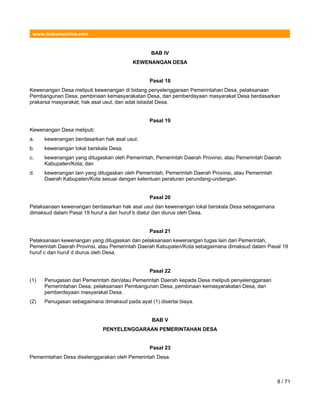 www.hukumonline.com
BAB IV
KEWENANGAN DESA
Pasal 18
Kewenangan Desa meliputi kewenangan di bidang penyelenggaraan Pemerintahan Desa, pelaksanaan
Pembangunan Desa, pembinaan kemasyarakatan Desa, dan pemberdayaan masyarakat Desa berdasarkan
prakarsa masyarakat, hak asal usul, dan adat istiadat Desa.
Pasal 19
Kewenangan Desa meliputi:
a. kewenangan berdasarkan hak asal usul;
b. kewenangan lokal berskala Desa;
c. kewenangan yang ditugaskan oleh Pemerintah, Pemerintah Daerah Provinsi, atau Pemerintah Daerah
Kabupaten/Kota; dan
d. kewenangan lain yang ditugaskan oleh Pemerintah, Pemerintah Daerah Provinsi, atau Pemerintah
Daerah Kabupaten/Kota sesuai dengan ketentuan peraturan perundang-undangan.
Pasal 20
Pelaksanaan kewenangan berdasarkan hak asal usul dan kewenangan lokal berskala Desa sebagaimana
dimaksud dalam Pasal 19 huruf a dan huruf b diatur dan diurus oleh Desa.
Pasal 21
Pelaksanaan kewenangan yang ditugaskan dan pelaksanaan kewenangan tugas lain dari Pemerintah,
Pemerintah Daerah Provinsi, atau Pemerintah Daerah Kabupaten/Kota sebagaimana dimaksud dalam Pasal 19
huruf c dan huruf d diurus oleh Desa.
Pasal 22
(1) Penugasan dari Pemerintah dan/atau Pemerintah Daerah kepada Desa meliputi penyelenggaraan
Pemerintahan Desa, pelaksanaan Pembangunan Desa, pembinaan kemasyarakatan Desa, dan
pemberdayaan masyarakat Desa.
(2) Penugasan sebagaimana dimaksud pada ayat (1) disertai biaya.
BAB V
PENYELENGGARAAN PEMERINTAHAN DESA
Pasal 23
Pemerintahan Desa diselenggarakan oleh Pemerintah Desa.
8 / 71
 