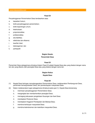 www.hukumonline.com
Pasal 24
Penyelenggaraan Pemerintahan Desa berdasarkan asas:
a. kepastian hukum;
b. tertib penyelenggaraan pemerintahan;
c. tertib kepentingan umum;
d. keterbukaan;
e. proporsionalitas;
f. profesionalitas;
g. akuntabilitas;
h. efektivitas dan efisiensi;
i. kearifan lokal;
j. keberagaman; dan
k. partisipatif.
Bagian Kesatu
Pemerintah Desa
Pasal 25
Pemerintah Desa sebagaimana dimaksud dalam Pasal 23 adalah Kepala Desa atau yang disebut dengan nama
lain dan yang dibantu oleh perangkat Desa atau yang disebut dengan nama lain.
Bagian Kedua
Kepala Desa
Pasal 26
(1) Kepala Desa bertugas menyelenggarakan Pemerintahan Desa, melaksanakan Pembangunan Desa,
pembinaan kemasyarakatan Desa, dan pemberdayaan masyarakat Desa.
(2) Dalam melaksanakan tugas sebagaimana dimaksud pada ayat (1), Kepala Desa berwenang:
a. memimpin penyelenggaraan Pemerintahan Desa;
b. mengangkat dan memberhentikan perangkat Desa;
c. memegang kekuasaan pengelolaan Keuangan dan Aset Desa;
d. menetapkan Peraturan Desa;
e. menetapkan Anggaran Pendapatan dan Belanja Desa;
f. membina kehidupan masyarakat Desa;
g. membina ketenteraman dan ketertiban masyarakat Desa;
9 / 71
 