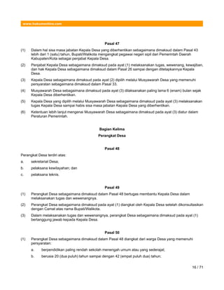 www.hukumonline.com
Pasal 47
(1) Dalam hal sisa masa jabatan Kepala Desa yang diberhentikan sebagaimana dimaksud dalam Pasal 43
lebih dari 1 (satu) tahun, Bupati/Walikota mengangkat pegawai negeri sipil dari Pemerintah Daerah
Kabupaten/Kota sebagai penjabat Kepala Desa.
(2) Penjabat Kepala Desa sebagaimana dimaksud pada ayat (1) melaksanakan tugas, wewenang, kewajiban,
dan hak Kepala Desa sebagaimana dimaksud dalam Pasal 26 sampai dengan ditetapkannya Kepala
Desa.
(3) Kepala Desa sebagaimana dimaksud pada ayat (2) dipilih melalui Musyawarah Desa yang memenuhi
persyaratan sebagaimana dimaksud dalam Pasal 33.
(4) Musyawarah Desa sebagaimana dimaksud pada ayat (3) dilaksanakan paling lama 6 (enam) bulan sejak
Kepala Desa diberhentikan.
(5) Kepala Desa yang dipilih melalui Musyawarah Desa sebagaimana dimaksud pada ayat (3) melaksanakan
tugas Kepala Desa sampai habis sisa masa jabatan Kepala Desa yang diberhentikan.
(6) Ketentuan lebih lanjut mengenai Musyawarah Desa sebagaimana dimaksud pada ayat (3) diatur dalam
Peraturan Pemerintah.
Bagian Kelima
Perangkat Desa
Pasal 48
Perangkat Desa terdiri atas:
a. sekretariat Desa;
b. pelaksana kewilayahan; dan
c. pelaksana teknis.
Pasal 49
(1) Perangkat Desa sebagaimana dimaksud dalam Pasal 48 bertugas membantu Kepala Desa dalam
melaksanakan tugas dan wewenangnya.
(2) Perangkat Desa sebagaimana dimaksud pada ayat (1) diangkat oleh Kepala Desa setelah dikonsultasikan
dengan Camat atas nama Bupati/Walikota.
(3) Dalam melaksanakan tugas dan wewenangnya, perangkat Desa sebagaimana dimaksud pada ayat (1)
bertanggung jawab kepada Kepala Desa.
Pasal 50
(1) Perangkat Desa sebagaimana dimaksud dalam Pasal 48 diangkat dari warga Desa yang memenuhi
persyaratan:
a. berpendidikan paling rendah sekolah menengah umum atau yang sederajat;
b. berusia 20 (dua puluh) tahun sampai dengan 42 (empat puluh dua) tahun;
16 / 71
 