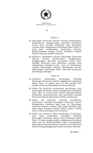 10 
Pasal 15 
(1) Rancangan Peraturan Daerah tentang pembentukan, 
penghapusan, penggabungan, dan/atau perubahan 
status Desa menjadi kelurahan atau kelurahan 
menjadi Desa sebagaimana dimaksud dalam Pasal 14 
yang telah mendapatkan persetujuan bersama 
Bupati/Walikota dengan Dewan Perwakilan Rakyat 
Daerah diajukan kepada Gubernur. 
(2) Gubernur melakukan evaluasi Rancangan Peraturan 
Daerah tentang pembentukan, penghapusan, 
penggabungan, dan/atau perubahan status Desa 
menjadi kelurahan atau kelurahan menjadi Desa 
sebagaimana dimaksud pada ayat (1) berdasarkan 
urgensi, kepentingan nasional, kepentingan daerah, 
kepentingan masyarakat Desa, dan/atau peraturan 
perundang-undangan. 
Pasal 16 
(1) Gubernur menyatakan persetujuan terhadap 
Rancangan Peraturan Daerah sebagaimana dimaksud 
dalam Pasal 15 paling lama 20 (dua puluh) hari 
setelah menerima Rancangan Peraturan Daerah. 
(2) Dalam hal Gubernur memberikan persetujuan atas 
Rancangan Peraturan Daerah sebagaimana dimaksud 
pada ayat (1), Pemerintah Daerah Kabupaten/Kota 
melakukan penyempurnaan dan penetapan menjadi 
Peraturan Daerah paling lama 20 (dua puluh) hari. 
(3) Dalam hal Gubernur menolak memberikan 
persetujuan terhadap Rancangan Peraturan Daerah 
sebagaimana dimaksud pada ayat (1), Rancangan 
Peraturan Daerah tersebut tidak dapat disahkan dan 
tidak dapat diajukan kembali dalam waktu 5 (lima) 
tahun setelah penolakan oleh Gubernur. 
(4) Dalam hal Gubernur tidak memberikan persetujuan 
atau tidak memberikan penolakan terhadap 
Rancangan Peraturan Daerah yang dimaksud dalam 
Pasal 15 dalam jangka waktu sebagaimana dimaksud 
pada ayat (1), Bupati/Walikota dapat mengesahkan 
Rancangan Peraturan Daerah tersebut serta sekretaris 
daerah mengundangkannya dalam Lembaran Daerah. 
(5) Dalam . . . 
 