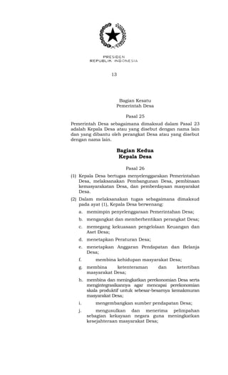 13 
Bagian Kesatu 
Pemerintah Desa 
Pasal 25 
Pemerintah Desa sebagaimana dimaksud dalam Pasal 23 
adalah Kepala Desa atau yang disebut dengan nama lain 
dan yang dibantu oleh perangkat Desa atau yang disebut 
dengan nama lain. 
Bagian Kedua 
Kepala Desa 
Pasal 26 
(1) Kepala Desa bertugas menyelenggarakan Pemerintahan 
Desa, melaksanakan Pembangunan Desa, pembinaan 
kemasyarakatan Desa, dan pemberdayaan masyarakat 
Desa. 
(2) Dalam melaksanakan tugas sebagaimana dimaksud 
pada ayat (1), Kepala Desa berwenang: 
a. memimpin penyelenggaraan Pemerintahan Desa; 
b. mengangkat dan memberhentikan perangkat Desa; 
c. memegang kekuasaan pengelolaan Keuangan dan 
Aset Desa; 
d. menetapkan Peraturan Desa; 
e. menetapkan Anggaran Pendapatan dan Belanja 
Desa; 
f. membina kehidupan masyarakat Desa; 
g. membina ketenteraman dan ketertiban 
masyarakat Desa; 
h. membina dan meningkatkan perekonomian Desa serta 
mengintegrasikannya agar mencapai perekonomian 
skala produktif untuk sebesar-besarnya kemakmuran 
masyarakat Desa; 
i. mengembangkan sumber pendapatan Desa; 
j. mengusulkan dan menerima pelimpahan 
sebagian kekayaan negara guna meningkatkan 
kesejahteraan masyarakat Desa; 
 