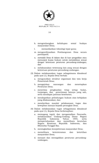 14 
k. mengembangkan kehidupan sosial budaya 
masyarakat Desa; 
l. memanfaatkan teknologi tepat guna; 
m. mengoordinasikan Pembangunan Desa secara 
partisipatif; 
n. mewakili Desa di dalam dan di luar pengadilan atau 
menunjuk kuasa hukum untuk mewakilinya sesuai 
dengan ketentuan peraturan perundang-undangan; 
dan 
o. melaksanakan wewenang lain yang sesuai dengan 
ketentuan peraturan perundang-undangan. 
(3) Dalam melaksanakan tugas sebagaimana dimaksud 
pada ayat (1), Kepala Desa berhak: 
a. mengusulkan struktur organisasi dan tata kerja 
Pemerintah Desa; 
b. mengajukan rancangan dan menetapkan 
Peraturan Desa; 
c. menerima penghasilan tetap setiap bulan, 
tunjangan, dan penerimaan lainnya yang sah, 
serta mendapat jaminan kesehatan; 
d. mendapatkan pelindungan hukum atas kebijakan 
yang dilaksanakan; dan 
e. memberikan mandat pelaksanaan tugas dan 
kewajiban lainnya kepada perangkat Desa. 
(4) Dalam melaksanakan tugas sebagaimana dimaksud 
pada ayat (1), Kepala Desa berkewajiban: 
a. memegang teguh dan mengamalkan Pancasila, 
melaksanakan Undang-Undang Dasar Negara 
Republik Indonesia Tahun 1945, serta 
mempertahankan dan memelihara keutuhan 
Negara Kesatuan Republik Indonesia, dan 
Bhinneka Tunggal Ika; 
b. meningkatkan kesejahteraan masyarakat Desa; 
c. memelihara ketenteraman dan ketertiban 
masyarakat Desa; 
d. menaati dan menegakkan peraturan perundang-undangan; 
 