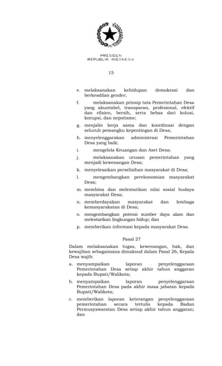 15 
e. melaksanakan kehidupan demokrasi dan 
berkeadilan gender; 
f. melaksanakan prinsip tata Pemerintahan Desa 
yang akuntabel, transparan, profesional, efektif 
dan efisien, bersih, serta bebas dari kolusi, 
korupsi, dan nepotisme; 
g. menjalin kerja sama dan koordinasi dengan 
seluruh pemangku kepentingan di Desa; 
h. menyelenggarakan administrasi Pemerintahan 
Desa yang baik; 
i. mengelola Keuangan dan Aset Desa; 
j. melaksanakan urusan pemerintahan yang 
menjadi kewenangan Desa; 
k. menyelesaikan perselisihan masyarakat di Desa; 
l. mengembangkan perekonomian masyarakat 
Desa; 
m. membina dan melestarikan nilai sosial budaya 
masyarakat Desa; 
n. memberdayakan masyarakat dan lembaga 
kemasyarakatan di Desa; 
o. mengembangkan potensi sumber daya alam dan 
melestarikan lingkungan hidup; dan 
p. memberikan informasi kepada masyarakat Desa. 
Pasal 27 
Dalam melaksanakan tugas, kewenangan, hak, dan 
kewajiban sebagaimana dimaksud dalam Pasal 26, Kepala 
Desa wajib: 
a. menyampaikan laporan penyelenggaraan 
Pemerintahan Desa setiap akhir tahun anggaran 
kepada Bupati/Walikota; 
b. menyampaikan laporan penyelenggaraan 
Pemerintahan Desa pada akhir masa jabatan kepada 
Bupati/Walikota; 
c. memberikan laporan keterangan penyelenggaraan 
pemerintahan secara tertulis kepada Badan 
Permusyawaratan Desa setiap akhir tahun anggaran; 
dan 
 