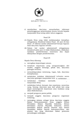 16 
d. memberikan dan/atau menyebarkan informasi 
penyelenggaraan pemerintahan secara tertulis kepada 
masyarakat Desa setiap akhir tahun anggaran. 
Pasal 28 
(1) Kepala Desa yang tidak melaksanakan kewajiban 
sebagaimana dimaksud dalam Pasal 26 ayat (4) dan 
Pasal 27 dikenai sanksi administratif berupa teguran 
lisan dan/atau teguran tertulis. 
(2) Dalam hal sanksi administratif sebagaimana 
dimaksud pada ayat (1) tidak dilaksanakan, dilakukan 
tindakan pemberhentian sementara dan dapat 
dilanjutkan dengan pemberhentian. 
Pasal 29 
Kepala Desa dilarang: 
a. merugikan kepentingan umum; 
b. membuat keputusan yang menguntungkan diri 
sendiri, anggota keluarga, pihak lain, dan/atau 
golongan tertentu; 
c. menyalahgunakan wewenang, tugas, hak, dan/atau 
kewajibannya; 
d. melakukan tindakan diskriminatif terhadap warga 
dan/atau golongan masyarakat tertentu; 
d. melakukan . . . 
e. melakukan tindakan meresahkan sekelompok 
masyarakat Desa; 
f. melakukan kolusi, korupsi, dan nepotisme, menerima 
uang, barang, dan/atau jasa dari pihak lain yang 
dapat memengaruhi keputusan atau tindakan yang 
akan dilakukannya; 
g. menjadi pengurus partai politik; 
h. menjadi anggota dan/atau pengurus organisasi 
terlarang; 
i. merangkap jabatan sebagai ketua dan/atau anggota 
Badan Permusyawaratan Desa, anggota Dewan 
Perwakilan Rakyat Republik Indonesia, Dewan 
Perwakilan Daerah Republik Indonesia, Dewan 
Perwakilan Rakyat Daerah Provinsi atau Dewan 
Perwakilan Rakyat Daerah Kabupaten/Kota, dan 
jabatan lain yang ditentukan dalam peraturan 
perundangan-undangan; 
 