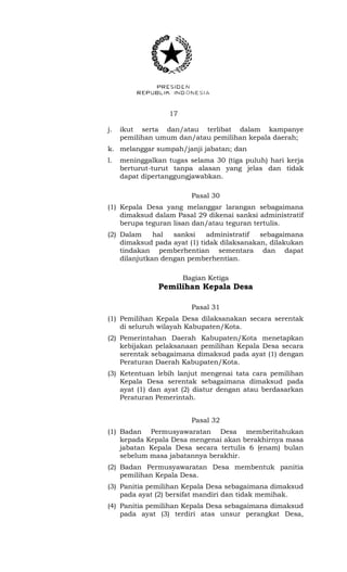 17 
j. ikut serta dan/atau terlibat dalam kampanye 
pemilihan umum dan/atau pemilihan kepala daerah; 
k. melanggar sumpah/janji jabatan; dan 
l. meninggalkan tugas selama 30 (tiga puluh) hari kerja 
berturut-turut tanpa alasan yang jelas dan tidak 
dapat dipertanggungjawabkan. 
Pasal 30 
(1) Kepala Desa yang melanggar larangan sebagaimana 
dimaksud dalam Pasal 29 dikenai sanksi administratif 
berupa teguran lisan dan/atau teguran tertulis. 
(2) Dalam hal sanksi administratif sebagaimana 
dimaksud pada ayat (1) tidak dilaksanakan, dilakukan 
tindakan pemberhentian sementara dan dapat 
dilanjutkan dengan pemberhentian. 
Bagian Ketiga 
Pemilihan Kepala Desa 
Pasal 31 
(1) Pemilihan Kepala Desa dilaksanakan secara serentak 
di seluruh wilayah Kabupaten/Kota. 
(2) Pemerintahan Daerah Kabupaten/Kota menetapkan 
kebijakan pelaksanaan pemilihan Kepala Desa secara 
serentak sebagaimana dimaksud pada ayat (1) dengan 
Peraturan Daerah Kabupaten/Kota. 
(3) Ketentuan lebih lanjut mengenai tata cara pemilihan 
Kepala Desa serentak sebagaimana dimaksud pada 
ayat (1) dan ayat (2) diatur dengan atau berdasarkan 
Peraturan Pemerintah. 
Pasal 32 
(1) Badan Permusyawaratan Desa memberitahukan 
kepada Kepala Desa mengenai akan berakhirnya masa 
jabatan Kepala Desa secara tertulis 6 (enam) bulan 
sebelum masa jabatannya berakhir. 
(2) Badan Permusyawaratan Desa membentuk panitia 
pemilihan Kepala Desa. 
(3) Panitia pemilihan Kepala Desa sebagaimana dimaksud 
pada ayat (2) bersifat mandiri dan tidak memihak. 
(4) Panitia pemilihan Kepala Desa sebagaimana dimaksud 
pada ayat (3) terdiri atas unsur perangkat Desa, 
 