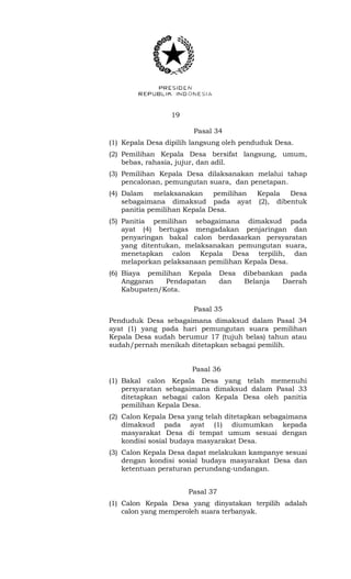 19 
Pasal 34 
(1) Kepala Desa dipilih langsung oleh penduduk Desa. 
(2) Pemilihan Kepala Desa bersifat langsung, umum, 
bebas, rahasia, jujur, dan adil. 
(3) Pemilihan Kepala Desa dilaksanakan melalui tahap 
pencalonan, pemungutan suara, dan penetapan. 
(4) Dalam melaksanakan pemilihan Kepala Desa 
sebagaimana dimaksud pada ayat (2), dibentuk 
panitia pemilihan Kepala Desa. 
(5) Panitia pemilihan sebagaimana dimaksud pada 
ayat (4) bertugas mengadakan penjaringan dan 
penyaringan bakal calon berdasarkan persyaratan 
yang ditentukan, melaksanakan pemungutan suara, 
menetapkan calon Kepala Desa terpilih, dan 
melaporkan pelaksanaan pemilihan Kepala Desa. 
(6) Biaya pemilihan Kepala Desa dibebankan pada 
Anggaran Pendapatan dan Belanja Daerah 
Kabupaten/Kota. 
Pasal 35 
Penduduk Desa sebagaimana dimaksud dalam Pasal 34 
ayat (1) yang pada hari pemungutan suara pemilihan 
Kepala Desa sudah berumur 17 (tujuh belas) tahun atau 
sudah/pernah menikah ditetapkan sebagai pemilih. 
Pasal 36 
(1) Bakal calon Kepala Desa yang telah memenuhi 
persyaratan sebagaimana dimaksud dalam Pasal 33 
ditetapkan sebagai calon Kepala Desa oleh panitia 
pemilihan Kepala Desa. 
(2) Calon Kepala Desa yang telah ditetapkan sebagaimana 
dimaksud pada ayat (1) diumumkan kepada 
masyarakat Desa di tempat umum sesuai dengan 
kondisi sosial budaya masyarakat Desa. 
(3) Calon Kepala Desa dapat melakukan kampanye sesuai 
dengan kondisi sosial budaya masyarakat Desa dan 
ketentuan peraturan perundang-undangan. 
Pasal 37 
(1) Calon Kepala Desa yang dinyatakan terpilih adalah 
calon yang memperoleh suara terbanyak. 
 