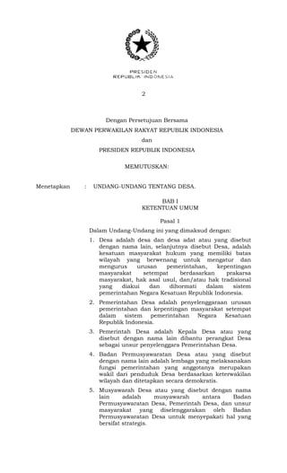 2 
Dengan Persetujuan Bersama 
DEWAN PERWAKILAN RAKYAT REPUBLIK INDONESIA 
dan 
PRESIDEN REPUBLIK INDONESIA 
MEMUTUSKAN: 
Menetapkan : UNDANG-UNDANG TENTANG DESA. 
BAB I 
KETENTUAN UMUM 
Pasal 1 
Dalam Undang-Undang ini yang dimaksud dengan: 
1. Desa adalah desa dan desa adat atau yang disebut 
dengan nama lain, selanjutnya disebut Desa, adalah 
kesatuan masyarakat hukum yang memiliki batas 
wilayah yang berwenang untuk mengatur dan 
mengurus urusan pemerintahan, kepentingan 
masyarakat setempat berdasarkan prakarsa 
masyarakat, hak asal usul, dan/atau hak tradisional 
yang diakui dan dihormati dalam sistem 
pemerintahan Negara Kesatuan Republik Indonesia. 
2. Pemerintahan Desa adalah penyelenggaraan urusan 
pemerintahan dan kepentingan masyarakat setempat 
dalam sistem pemerintahan Negara Kesatuan 
Republik Indonesia. 
3. Pemerintah Desa adalah Kepala Desa atau yang 
disebut dengan nama lain dibantu perangkat Desa 
sebagai unsur penyelenggara Pemerintahan Desa. 
4. Badan Permusyawaratan Desa atau yang disebut 
dengan nama lain adalah lembaga yang melaksanakan 
fungsi pemerintahan yang anggotanya merupakan 
wakil dari penduduk Desa berdasarkan keterwakilan 
wilayah dan ditetapkan secara demokratis. 
5. Musyawarah Desa atau yang disebut dengan nama 
lain adalah musyawarah antara Badan 
Permusyawaratan Desa, Pemerintah Desa, dan unsur 
masyarakat yang diselenggarakan oleh Badan 
Permusyawaratan Desa untuk menyepakati hal yang 
bersifat strategis. 
 