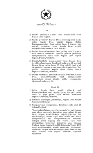 20 
(2) Panitia pemilihan Kepala Desa menetapkan calon 
Kepala Desa terpilih. 
(3) Panitia pemilihan Kepala Desa menyampaikan nama 
calon Kepala Desa terpilih kepada Badan 
Permusyawaratan Desa paling lama 7 (tujuh) hari 
setelah penetapan calon Kepala Desa terpilih 
sebagaimana dimaksud pada ayat (2). 
(4) Badan Permusyawaratan Desa paling lama 7 (tujuh) 
hari setelah menerima laporan panitia pemilihan 
menyampaikan nama calon Kepala Desa terpilih 
kepada Bupati/Walikota. 
(5) Bupati/Walikota mengesahkan calon Kepala Desa 
terpilih sebagaimana dimaksud pada ayat (3) menjadi 
Kepala Desa paling lama 30 (tiga puluh) hari sejak 
tanggal diterimanya penyampaian hasil pemilihan dari 
panitia pemilihan Kepala Desa dalam bentuk 
keputusan Bupati/Walikota. 
(6) Dalam hal terjadi perselisihan hasil pemilihan Kepala 
Desa, Bupati/Walikota wajib menyelesaikan 
perselisihan dalam jangka waktu sebagaimana 
dimaksud pada ayat (5). 
Pasal 38 
(1) Calon Kepala Desa terpilih dilantik oleh 
Bupati/Walikota atau pejabat yang ditunjuk paling 
lama 30 (tiga puluh) hari setelah penerbitan 
keputusan Bupati/Walikota. 
(2) Sebelum memangku jabatannya, Kepala Desa terpilih 
bersumpah/berjanji. 
(3) Sumpah/janji sebagaimana dimaksud pada ayat (2) 
sebagai berikut: 
“Demi Allah/Tuhan, saya bersumpah/berjanji bahwa 
saya akan memenuhi kewajiban saya selaku Kepala 
Desa dengan sebaik-baiknya, sejujur-jujurnya, dan 
seadil-adilnya; bahwa saya akan selalu taat dalam 
mengamalkan dan mempertahankan Pancasila 
sebagai dasar negara; dan bahwa saya akan 
menegakkan kehidupan demokrasi dan Undang- 
Undang Dasar Negara Republik Indonesia Tahun 1945 
serta melaksanakan segala peraturan perundang-undangan 
dengan selurus-lurusnya yang berlaku bagi 
Desa, daerah, dan Negara Kesatuan Republik 
Indonesia”. 
 