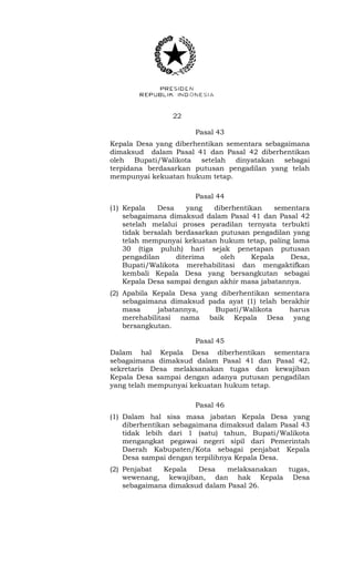 22 
Pasal 43 
Kepala Desa yang diberhentikan sementara sebagaimana 
dimaksud dalam Pasal 41 dan Pasal 42 diberhentikan 
oleh Bupati/Walikota setelah dinyatakan sebagai 
terpidana berdasarkan putusan pengadilan yang telah 
mempunyai kekuatan hukum tetap. 
Pasal 44 
(1) Kepala Desa yang diberhentikan sementara 
sebagaimana dimaksud dalam Pasal 41 dan Pasal 42 
setelah melalui proses peradilan ternyata terbukti 
tidak bersalah berdasarkan putusan pengadilan yang 
telah mempunyai kekuatan hukum tetap, paling lama 
30 (tiga puluh) hari sejak penetapan putusan 
pengadilan diterima oleh Kepala Desa, 
Bupati/Walikota merehabilitasi dan mengaktifkan 
kembali Kepala Desa yang bersangkutan sebagai 
Kepala Desa sampai dengan akhir masa jabatannya. 
(2) Apabila Kepala Desa yang diberhentikan sementara 
sebagaimana dimaksud pada ayat (1) telah berakhir 
masa jabatannya, Bupati/Walikota harus 
merehabilitasi nama baik Kepala Desa yang 
bersangkutan. 
Pasal 45 
Dalam hal Kepala Desa diberhentikan sementara 
sebagaimana dimaksud dalam Pasal 41 dan Pasal 42, 
sekretaris Desa melaksanakan tugas dan kewajiban 
Kepala Desa sampai dengan adanya putusan pengadilan 
yang telah mempunyai kekuatan hukum tetap. 
Pasal 46 
(1) Dalam hal sisa masa jabatan Kepala Desa yang 
diberhentikan sebagaimana dimaksud dalam Pasal 43 
tidak lebih dari 1 (satu) tahun, Bupati/Walikota 
mengangkat pegawai negeri sipil dari Pemerintah 
Daerah Kabupaten/Kota sebagai penjabat Kepala 
Desa sampai dengan terpilihnya Kepala Desa. 
(2) Penjabat Kepala Desa melaksanakan tugas, 
wewenang, kewajiban, dan hak Kepala Desa 
sebagaimana dimaksud dalam Pasal 26. 
 