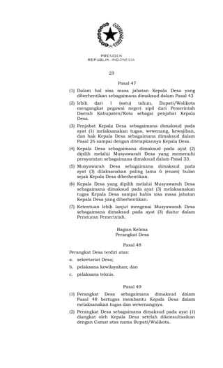 23 
Pasal 47 
(1) Dalam hal sisa masa jabatan Kepala Desa yang 
diberhentikan sebagaimana dimaksud dalam Pasal 43 
(2) lebih dari 1 (satu) tahun, Bupati/Walikota 
mengangkat pegawai negeri sipil dari Pemerintah 
Daerah Kabupaten/Kota sebagai penjabat Kepala 
Desa. 
(3) Penjabat Kepala Desa sebagaimana dimaksud pada 
ayat (1) melaksanakan tugas, wewenang, kewajiban, 
dan hak Kepala Desa sebagaimana dimaksud dalam 
Pasal 26 sampai dengan ditetapkannya Kepala Desa. 
(4) Kepala Desa sebagaimana dimaksud pada ayat (2) 
dipilih melalui Musyawarah Desa yang memenuhi 
persyaratan sebagaimana dimaksud dalam Pasal 33. 
(5) Musyawarah Desa sebagaimana dimaksud pada 
ayat (3) dilaksanakan paling lama 6 (enam) bulan 
sejak Kepala Desa diberhentikan. 
(6) Kepala Desa yang dipilih melalui Musyawarah Desa 
sebagaimana dimaksud pada ayat (3) melaksanakan 
tugas Kepala Desa sampai habis sisa masa jabatan 
Kepala Desa yang diberhentikan. 
(7) Ketentuan lebih lanjut mengenai Musyawarah Desa 
sebagaimana dimaksud pada ayat (3) diatur dalam 
Peraturan Pemerintah. 
Bagian Kelima 
Perangkat Desa 
Pasal 48 
Perangkat Desa terdiri atas: 
a. sekretariat Desa; 
b. pelaksana kewilayahan; dan 
c. pelaksana teknis. 
Pasal 49 
(1) Perangkat Desa sebagaimana dimaksud dalam 
Pasal 48 bertugas membantu Kepala Desa dalam 
melaksanakan tugas dan wewenangnya. 
(2) Perangkat Desa sebagaimana dimaksud pada ayat (1) 
diangkat oleh Kepala Desa setelah dikonsultasikan 
dengan Camat atas nama Bupati/Walikota. 
 