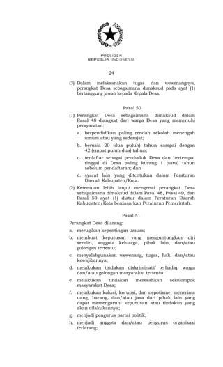 24 
(3) Dalam melaksanakan tugas dan wewenangnya, 
perangkat Desa sebagaimana dimaksud pada ayat (1) 
bertanggung jawab kepada Kepala Desa. 
Pasal 50 
(1) Perangkat Desa sebagaimana dimaksud dalam 
Pasal 48 diangkat dari warga Desa yang memenuhi 
persyaratan: 
a. berpendidikan paling rendah sekolah menengah 
umum atau yang sederajat; 
b. berusia 20 (dua puluh) tahun sampai dengan 
42 (empat puluh dua) tahun; 
c. terdaftar sebagai penduduk Desa dan bertempat 
tinggal di Desa paling kurang 1 (satu) tahun 
sebelum pendaftaran; dan 
d. syarat lain yang ditentukan dalam Peraturan 
Daerah Kabupaten/Kota. 
(2) Ketentuan lebih lanjut mengenai perangkat Desa 
sebagaimana dimaksud dalam Pasal 48, Pasal 49, dan 
Pasal 50 ayat (1) diatur dalam Peraturan Daerah 
Kabupaten/Kota berdasarkan Peraturan Pemerintah. 
Pasal 51 
Perangkat Desa dilarang: 
a. merugikan kepentingan umum; 
b. membuat keputusan yang menguntungkan diri 
sendiri, anggota keluarga, pihak lain, dan/atau 
golongan tertentu; 
c. menyalahgunakan wewenang, tugas, hak, dan/atau 
kewajibannya; 
d. melakukan tindakan diskriminatif terhadap warga 
dan/atau golongan masyarakat tertentu; 
e. melakukan tindakan meresahkan sekelompok 
masyarakat Desa; 
f. melakukan kolusi, korupsi, dan nepotisme, menerima 
uang, barang, dan/atau jasa dari pihak lain yang 
dapat memengaruhi keputusan atau tindakan yang 
akan dilakukannya; 
g. menjadi pengurus partai politik; 
h. menjadi anggota dan/atau pengurus organisasi 
terlarang; 
 