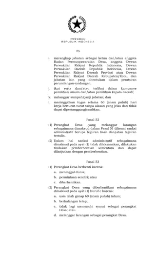 25 
i. merangkap jabatan sebagai ketua dan/atau anggota 
Badan Permusyawaratan Desa, anggota Dewan 
Perwakilan Rakyat Republik Indonesia, Dewan 
Perwakilan Daerah Republik Indonesia, Dewan 
Perwakilan Rakyat Daerah Provinsi atau Dewan 
Perwakilan Rakyat Daerah Kabupaten/Kota, dan 
jabatan lain yang ditentukan dalam peraturan 
perundangan-undangan; 
j. ikut serta dan/atau terlibat dalam kampanye 
pemilihan umum dan/atau pemilihan kepala daerah; 
k. melanggar sumpah/janji jabatan; dan 
l. meninggalkan tugas selama 60 (enam puluh) hari 
kerja berturut-turut tanpa alasan yang jelas dan tidak 
dapat dipertanggungjawabkan. 
Pasal 52 
(1) Perangkat Desa yang melanggar larangan 
sebagaimana dimaksud dalam Pasal 51 dikenai sanksi 
administratif berupa teguran lisan dan/atau teguran 
tertulis. 
(2) Dalam hal sanksi administratif sebagaimana 
dimaksud pada ayat (1) tidak dilaksanakan, dilakukan 
tindakan pemberhentian sementara dan dapat 
dilanjutkan dengan pemberhentian. 
Pasal 53 
(1) Perangkat Desa berhenti karena: 
a. meninggal dunia; 
b. permintaan sendiri; atau 
c. diberhentikan. 
(2) Perangkat Desa yang diberhentikan sebagaimana 
dimaksud pada ayat (1) huruf c karena: 
a. usia telah genap 60 (enam puluh) tahun; 
b. berhalangan tetap; 
c. tidak lagi memenuhi syarat sebagai perangkat 
Desa; atau 
d. melanggar larangan sebagai perangkat Desa. 
 