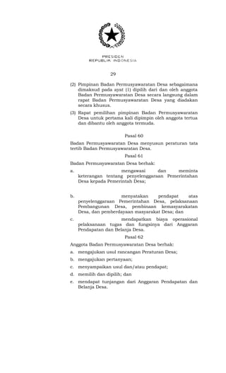 29 
(2) Pimpinan Badan Permusyawaratan Desa sebagaimana 
dimaksud pada ayat (1) dipilih dari dan oleh anggota 
Badan Permusyawaratan Desa secara langsung dalam 
rapat Badan Permusyawaratan Desa yang diadakan 
secara khusus. 
(3) Rapat pemilihan pimpinan Badan Permusyawaratan 
Desa untuk pertama kali dipimpin oleh anggota tertua 
dan dibantu oleh anggota termuda. 
Pasal 60 
Badan Permusyawaratan Desa menyusun peraturan tata 
tertib Badan Permusyawaratan Desa. 
Pasal 61 
Badan Permusyawaratan Desa berhak: 
a. mengawasi dan meminta 
keterangan tentang penyelenggaraan Pemerintahan 
Desa kepada Pemerintah Desa; 
b. menyatakan pendapat atas 
penyelenggaraan Pemerintahan Desa, pelaksanaan 
Pembangunan Desa, pembinaan kemasyarakatan 
Desa, dan pemberdayaan masyarakat Desa; dan 
c. mendapatkan biaya operasional 
pelaksanaan tugas dan fungsinya dari Anggaran 
Pendapatan dan Belanja Desa. 
Pasal 62 
Anggota Badan Permusyawaratan Desa berhak: 
a. mengajukan usul rancangan Peraturan Desa; 
b. mengajukan pertanyaan; 
c. menyampaikan usul dan/atau pendapat; 
d. memilih dan dipilih; dan 
e. mendapat tunjangan dari Anggaran Pendapatan dan 
Belanja Desa. 
 