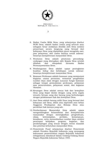 3 
6. Badan Usaha Milik Desa, yang selanjutnya disebut 
BUM Desa, adalah badan usaha yang seluruh atau 
sebagian besar modalnya dimiliki oleh Desa melalui 
penyertaan secara langsung yang berasal dari 
kekayaan Desa yang dipisahkan guna mengelola aset, 
jasa pelayanan, dan usaha lainnya untuk sebesar-besarnya 
kesejahteraan masyarakat Desa. 
7. Peraturan Desa adalah peraturan perundang-undangan 
yang ditetapkan oleh Kepala Desa setelah 
dibahas dan disepakati bersama Badan 
Permusyawaratan Desa. 
8. Pembangunan Desa adalah upaya peningkatan 
kualitas hidup dan kehidupan untuk sebesar-besarnya 
kesejahteraan masyarakat Desa. 
9. Kawasan Perdesaan adalah kawasan yang mempunyai 
kegiatan utama pertanian, termasuk pengelolaan 
sumber daya alam dengan susunan fungsi kawasan 
sebagai tempat permukiman perdesaan, pelayanan 
jasa pemerintahan, pelayanan sosial, dan kegiatan 
ekonomi. 
10. Keuangan Desa adalah semua hak dan kewajiban 
Desa yang dapat dinilai dengan uang serta segala 
sesuatu berupa uang dan barang yang berhubungan 
dengan pelaksanaan hak dan kewajiban Desa. 
11. Aset Desa adalah barang milik Desa yang berasal dari 
kekayaan asli Desa, dibeli atau diperoleh atas beban 
Anggaran Pendapatan dan Belanja Desa atau 
perolehan hak lainnya yang sah. 
12. Pemberdayaan Masyarakat Desa adalah upaya 
mengembangkan kemandirian dan kesejahteraan 
masyarakat dengan meningkatkan pengetahuan, 
sikap, keterampilan, perilaku, kemampuan, 
kesadaran, serta memanfaatkan sumber daya melalui 
penetapan kebijakan, program, kegiatan, dan 
pendampingan yang sesuai dengan esensi masalah 
dan prioritas kebutuhan masyarakat Desa. 
13. Pemerintah Pusat selanjutnya disebut Pemerintah 
adalah Presiden Republik Indonesia yang memegang 
kekuasaan pemerintahan negara Republik Indonesia 
sebagaimana dimaksud dalam Undang-Undang Dasar 
Negara Republik Indonesia Tahun 1945. 
 