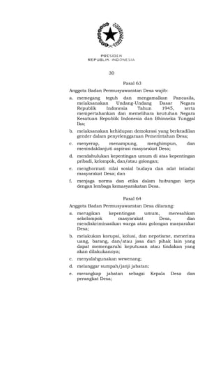 30 
Pasal 63 
Anggota Badan Permusyawaratan Desa wajib: 
a. memegang teguh dan mengamalkan Pancasila, 
melaksanakan Undang-Undang Dasar Negara 
Republik Indonesia Tahun 1945, serta 
mempertahankan dan memelihara keutuhan Negara 
Kesatuan Republik Indonesia dan Bhinneka Tunggal 
Ika; 
b. melaksanakan kehidupan demokrasi yang berkeadilan 
gender dalam penyelenggaraan Pemerintahan Desa; 
c. menyerap, menampung, menghimpun, dan 
menindaklanjuti aspirasi masyarakat Desa; 
d. mendahulukan kepentingan umum di atas kepentingan 
pribadi, kelompok, dan/atau golongan; 
e. menghormati nilai sosial budaya dan adat istiadat 
masyarakat Desa; dan 
f. menjaga norma dan etika dalam hubungan kerja 
dengan lembaga kemasyarakatan Desa. 
Pasal 64 
Anggota Badan Permusyawaratan Desa dilarang: 
a. merugikan kepentingan umum, meresahkan 
sekelompok masyarakat Desa, dan 
mendiskriminasikan warga atau golongan masyarakat 
Desa; 
b. melakukan korupsi, kolusi, dan nepotisme, menerima 
uang, barang, dan/atau jasa dari pihak lain yang 
dapat memengaruhi keputusan atau tindakan yang 
akan dilakukannya; 
c. menyalahgunakan wewenang; 
d. melanggar sumpah/janji jabatan; 
e. merangkap jabatan sebagai Kepala Desa dan 
perangkat Desa; 
 