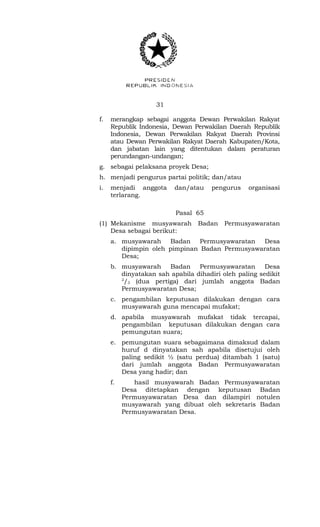 31 
f. merangkap sebagai anggota Dewan Perwakilan Rakyat 
Republik Indonesia, Dewan Perwakilan Daerah Republik 
Indonesia, Dewan Perwakilan Rakyat Daerah Provinsi 
atau Dewan Perwakilan Rakyat Daerah Kabupaten/Kota, 
dan jabatan lain yang ditentukan dalam peraturan 
perundangan-undangan; 
g. sebagai pelaksana proyek Desa; 
h. menjadi pengurus partai politik; dan/atau 
i. menjadi anggota dan/atau pengurus organisasi 
terlarang. 
Pasal 65 
(1) Mekanisme musyawarah Badan Permusyawaratan 
Desa sebagai berikut: 
a. musyawarah Badan Permusyawaratan Desa 
dipimpin oleh pimpinan Badan Permusyawaratan 
Desa; 
b. musyawarah Badan Permusyawaratan Desa 
dinyatakan sah apabila dihadiri oleh paling sedikit 
2/3 (dua pertiga) dari jumlah anggota Badan 
Permusyawaratan Desa; 
c. pengambilan keputusan dilakukan dengan cara 
musyawarah guna mencapai mufakat; 
d. apabila musyawarah mufakat tidak tercapai, 
pengambilan keputusan dilakukan dengan cara 
pemungutan suara; 
e. pemungutan suara sebagaimana dimaksud dalam 
huruf d dinyatakan sah apabila disetujui oleh 
paling sedikit ½ (satu perdua) ditambah 1 (satu) 
dari jumlah anggota Badan Permusyawaratan 
Desa yang hadir; dan 
f. hasil musyawarah Badan Permusyawaratan 
Desa ditetapkan dengan keputusan Badan 
Permusyawaratan Desa dan dilampiri notulen 
musyawarah yang dibuat oleh sekretaris Badan 
Permusyawaratan Desa. 
 