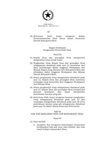 32 
(2) Ketentuan lebih lanjut mengenai Badan 
Permusyawaratan Desa diatur dalam Peraturan 
Daerah Kabupaten/Kota. 
Bagian Kedelapan 
Penghasilan Pemerintah Desa 
Pasal 66 
(1) Kepala Desa dan perangkat Desa memperoleh 
penghasilan tetap setiap bulan. 
(2) Penghasilan tetap Kepala Desa dan perangkat Desa 
sebagaimana dimaksud pada ayat (1) bersumber dari 
dana perimbangan dalam Anggaran Pendapatan dan 
Belanja Negara yang diterima oleh Kabupaten/Kota dan 
ditetapkan dalam Anggaran Pendapatan dan Belanja 
Daerah Kabupaten/Kota. 
(3) Selain penghasilan tetap sebagaimana dimaksud pada 
ayat (1), Kepala Desa dan perangkat Desa menerima 
tunjangan yang bersumber dari Anggaran Pendapatan 
dan Belanja Desa. 
(4) Selain penghasilan tetap sebagaimana dimaksud pada 
ayat (1), Kepala Desa dan perangkat Desa memperoleh 
jaminan kesehatan dan dapat memperoleh 
penerimaan lainnya yang sah. 
(5) Ketentuan lebih lanjut mengenai besaran penghasilan 
tetap sebagaimana dimaksud pada ayat (1) dan 
tunjangan sebagaimana dimaksud pada ayat (3) serta 
penerimaan lainnya yang sah sebagaimana dimaksud 
pada ayat (4) diatur dalam Peraturan Pemerintah. 
BAB VI 
HAK DAN KEWAJIBAN DESA DAN MASYARAKAT DESA 
Pasal 67 
(1) Desa berhak: 
a. mengatur dan mengurus kepentingan masyarakat 
berdasarkan hak asal usul, adat istiadat, dan nilai 
sosial budaya masyarakat Desa; 
 