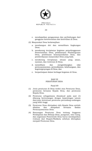 34 
e. mendapatkan pengayoman dan perlindungan dari 
gangguan ketenteraman dan ketertiban di Desa. 
(2) Masyarakat Desa berkewajiban: 
a. membangun diri dan memelihara lingkungan 
Desa; 
b. mendorong terciptanya kegiatan penyelenggaraan 
Pemerintahan Desa, pelaksanaan Pembangunan 
Desa, pembinaan kemasyarakatan Desa, dan 
pemberdayaan masyarakat Desa yang baik; 
c. mendorong terciptanya situasi yang aman, 
nyaman, dan tenteram di Desa; 
d. memelihara dan mengembangkan nilai 
permusyawaratan, permufakatan, kekeluargaan, dan 
kegotongroyongan di Desa; dan 
e. berpartisipasi dalam berbagai kegiatan di Desa. 
BAB VII 
PERATURAN DESA 
Pasal 69 
(1) Jenis peraturan di Desa terdiri atas Peraturan Desa, 
peraturan bersama Kepala Desa, dan peraturan 
Kepala Desa. 
(2) Peraturan sebagaimana dimaksud pada ayat (1) 
dilarang bertentangan dengan kepentingan umum 
dan/atau ketentuan peraturan perundang-undangan 
yang lebih tinggi. 
(3) Peraturan Desa ditetapkan oleh Kepala Desa setelah 
dibahas dan disepakati bersama Badan 
Permusyawaratan Desa. 
(4) Rancangan Peraturan Desa tentang Anggaran 
Pendapatan dan Belanja Desa, pungutan, tata ruang, 
dan organisasi Pemerintah Desa harus mendapatkan 
evaluasi dari Bupati/Walikota sebelum ditetapkan 
menjadi Peraturan Desa. 
 