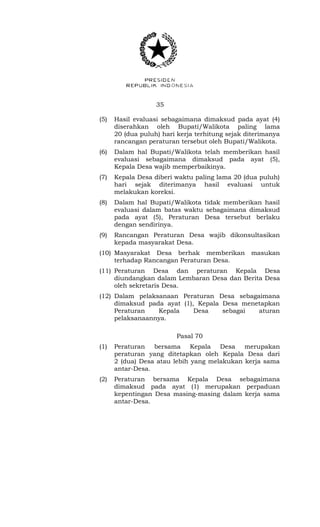 35 
(5) Hasil evaluasi sebagaimana dimaksud pada ayat (4) 
diserahkan oleh Bupati/Walikota paling lama 
20 (dua puluh) hari kerja terhitung sejak diterimanya 
rancangan peraturan tersebut oleh Bupati/Walikota. 
(6) Dalam hal Bupati/Walikota telah memberikan hasil 
evaluasi sebagaimana dimaksud pada ayat (5), 
Kepala Desa wajib memperbaikinya. 
(7) Kepala Desa diberi waktu paling lama 20 (dua puluh) 
hari sejak diterimanya hasil evaluasi untuk 
melakukan koreksi. 
(8) Dalam hal Bupati/Walikota tidak memberikan hasil 
evaluasi dalam batas waktu sebagaimana dimaksud 
pada ayat (5), Peraturan Desa tersebut berlaku 
dengan sendirinya. 
(9) Rancangan Peraturan Desa wajib dikonsultasikan 
kepada masyarakat Desa. 
(10) Masyarakat Desa berhak memberikan masukan 
terhadap Rancangan Peraturan Desa. 
(11) Peraturan Desa dan peraturan Kepala Desa 
diundangkan dalam Lembaran Desa dan Berita Desa 
oleh sekretaris Desa. 
(12) Dalam pelaksanaan Peraturan Desa sebagaimana 
dimaksud pada ayat (1), Kepala Desa menetapkan 
Peraturan Kepala Desa sebagai aturan 
pelaksanaannya. 
Pasal 70 
(1) Peraturan bersama Kepala Desa merupakan 
peraturan yang ditetapkan oleh Kepala Desa dari 
2 (dua) Desa atau lebih yang melakukan kerja sama 
antar-Desa. 
(2) Peraturan bersama Kepala Desa sebagaimana 
dimaksud pada ayat (1) merupakan perpaduan 
kepentingan Desa masing-masing dalam kerja sama 
antar-Desa. 
 