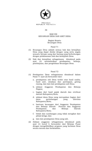 36 
BAB VIII 
KEUANGAN DESA DAN ASET DESA 
Bagian Kesatu 
Keuangan Desa 
Pasal 71 
(1) Keuangan Desa adalah semua hak dan kewajiban 
Desa yang dapat dinilai dengan uang serta segala 
sesuatu berupa uang dan barang yang berhubungan 
dengan pelaksanaan hak dan kewajiban Desa. 
(2) Hak dan kewajiban sebagaimana dimaksud pada 
ayat (1) menimbulkan pendapatan, belanja, 
pembiayaan, dan pengelolaan Keuangan Desa. 
Pasal 72 
(1) Pendapatan Desa sebagaimana dimaksud dalam 
Pasal 71 ayat (2) bersumber dari: 
a. pendapatan asli Desa terdiri atas hasil usaha, 
hasil aset, swadaya dan partisipasi, gotong 
royong, dan lain-lain pendapatan asli Desa; 
b. alokasi Anggaran Pendapatan dan Belanja 
Negara; 
c. bagian dari hasil pajak daerah dan retribusi 
daerah Kabupaten/Kota; 
d. alokasi dana Desa yang merupakan bagian dari 
dana perimbangan yang diterima 
Kabupaten/Kota; 
e. bantuan keuangan dari Anggaran Pendapatan 
dan Belanja Daerah Provinsi dan Anggaran 
Pendapatan dan Belanja Daerah 
Kabupaten/Kota; 
f. hibah dan sumbangan yang tidak mengikat dari 
pihak ketiga; dan 
g. lain-lain pendapatan Desa yang sah. 
(2) Alokasi anggaran sebagaimana dimaksud pada 
ayat (1) huruf b bersumber dari Belanja Pusat 
dengan mengefektifkan program yang berbasis Desa 
secara merata dan berkeadilan. 
 