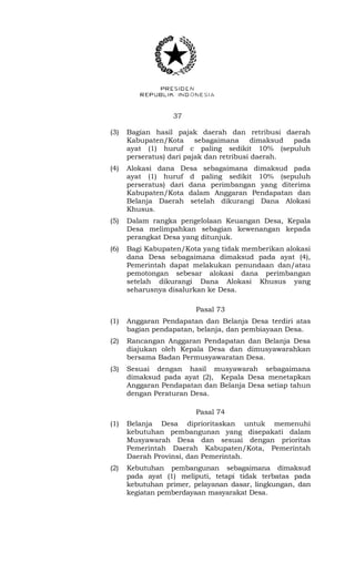 37 
(3) Bagian hasil pajak daerah dan retribusi daerah 
Kabupaten/Kota sebagaimana dimaksud pada 
ayat (1) huruf c paling sedikit 10% (sepuluh 
perseratus) dari pajak dan retribusi daerah. 
(4) Alokasi dana Desa sebagaimana dimaksud pada 
ayat (1) huruf d paling sedikit 10% (sepuluh 
perseratus) dari dana perimbangan yang diterima 
Kabupaten/Kota dalam Anggaran Pendapatan dan 
Belanja Daerah setelah dikurangi Dana Alokasi 
Khusus. 
(5) Dalam rangka pengelolaan Keuangan Desa, Kepala 
Desa melimpahkan sebagian kewenangan kepada 
perangkat Desa yang ditunjuk. 
(6) Bagi Kabupaten/Kota yang tidak memberikan alokasi 
dana Desa sebagaimana dimaksud pada ayat (4), 
Pemerintah dapat melakukan penundaan dan/atau 
pemotongan sebesar alokasi dana perimbangan 
setelah dikurangi Dana Alokasi Khusus yang 
seharusnya disalurkan ke Desa. 
Pasal 73 
(1) Anggaran Pendapatan dan Belanja Desa terdiri atas 
bagian pendapatan, belanja, dan pembiayaan Desa. 
(2) Rancangan Anggaran Pendapatan dan Belanja Desa 
diajukan oleh Kepala Desa dan dimusyawarahkan 
bersama Badan Permusyawaratan Desa. 
(3) Sesuai dengan hasil musyawarah sebagaimana 
dimaksud pada ayat (2), Kepala Desa menetapkan 
Anggaran Pendapatan dan Belanja Desa setiap tahun 
dengan Peraturan Desa. 
Pasal 74 
(1) Belanja Desa diprioritaskan untuk memenuhi 
kebutuhan pembangunan yang disepakati dalam 
Musyawarah Desa dan sesuai dengan prioritas 
Pemerintah Daerah Kabupaten/Kota, Pemerintah 
Daerah Provinsi, dan Pemerintah. 
(2) Kebutuhan pembangunan sebagaimana dimaksud 
pada ayat (1) meliputi, tetapi tidak terbatas pada 
kebutuhan primer, pelayanan dasar, lingkungan, dan 
kegiatan pemberdayaan masyarakat Desa. 
 