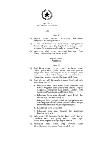 38 
Pasal 75 
(1) Kepala Desa adalah pemegang kekuasaan 
pengelolaan Keuangan Desa. 
(2) Dalam melaksanakan kekuasaan sebagaimana 
dimaksud pada ayat (1), Kepala Desa menguasakan 
sebagian kekuasaannya kepada perangkat Desa. 
(3) Ketentuan lebih lanjut mengenai Keuangan Desa 
diatur dalam Peraturan Pemerintah. 
Bagian Kedua 
Aset Desa 
Pasal 76 
(1) Aset Desa dapat berupa tanah kas Desa, tanah 
ulayat, pasar Desa, pasar hewan, tambatan perahu, 
bangunan Desa, pelelangan ikan, pelelangan hasil 
pertanian, hutan milik Desa, mata air milik Desa, 
pemandian umum, dan aset lainnya milik Desa. 
(2) Aset lainnya milik Desa sebagaimana dimaksud pada 
ayat (1) antara lain: 
a. kekayaan Desa yang dibeli atau diperoleh atas 
beban Anggaran Pendapatan dan Belanja Negara, 
Anggaran Pendapatan dan Belanja Daerah, serta 
Anggaran Pendapatan dan Belanja Desa; 
b. kekayaan Desa yang diperoleh dari hibah dan 
sumbangan atau yang sejenis; 
c. kekayaan Desa yang diperoleh sebagai pelaksanaan 
dari perjanjian/kontrak dan lain-lain sesuai dengan 
ketentuan peraturan perundang-undangan; 
d. hasil kerja sama Desa; dan 
e. kekayaan Desa yang berasal dari perolehan 
lainnya yang sah. 
(3) Kekayaan milik Pemerintah dan Pemerintah Daerah 
berskala lokal Desa yang ada di Desa dapat 
dihibahkan kepemilikannya kepada Desa. 
(4) Kekayaan milik Desa yang berupa tanah 
disertifikatkan atas nama Pemerintah Desa. 
 