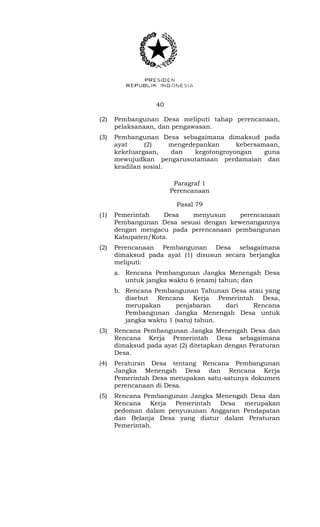 40 
(2) Pembangunan Desa meliputi tahap perencanaan, 
pelaksanaan, dan pengawasan. 
(3) Pembangunan Desa sebagaimana dimaksud pada 
ayat (2) mengedepankan kebersamaan, 
kekeluargaan, dan kegotongroyongan guna 
mewujudkan pengarusutamaan perdamaian dan 
keadilan sosial. 
Paragraf 1 
Perencanaan 
Pasal 79 
(1) Pemerintah Desa menyusun perencanaan 
Pembangunan Desa sesuai dengan kewenangannya 
dengan mengacu pada perencanaan pembangunan 
Kabupaten/Kota. 
(2) Perencanaan Pembangunan Desa sebagaimana 
dimaksud pada ayat (1) disusun secara berjangka 
meliputi: 
a. Rencana Pembangunan Jangka Menengah Desa 
untuk jangka waktu 6 (enam) tahun; dan 
b. Rencana Pembangunan Tahunan Desa atau yang 
disebut Rencana Kerja Pemerintah Desa, 
merupakan penjabaran dari Rencana 
Pembangunan Jangka Menengah Desa untuk 
jangka waktu 1 (satu) tahun. 
(3) Rencana Pembangunan Jangka Menengah Desa dan 
Rencana Kerja Pemerintah Desa sebagaimana 
dimaksud pada ayat (2) ditetapkan dengan Peraturan 
Desa. 
(4) Peraturan Desa tentang Rencana Pembangunan 
Jangka Menengah Desa dan Rencana Kerja 
Pemerintah Desa merupakan satu-satunya dokumen 
perencanaan di Desa. 
(5) Rencana Pembangunan Jangka Menengah Desa dan 
Rencana Kerja Pemerintah Desa merupakan 
pedoman dalam penyusunan Anggaran Pendapatan 
dan Belanja Desa yang diatur dalam Peraturan 
Pemerintah. 
 