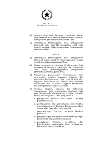 41 
(6) Program Pemerintah dan/atau Pemerintah Daerah 
yang berskala lokal Desa dikoordinasikan dan/atau 
didelegasikan pelaksanaannya kepada Desa. 
(7) Perencanaan Pembangunan Desa sebagaimana 
dimaksud pada ayat (1) merupakan salah satu 
sumber masukan dalam perencanaan pembangunan 
Kabupaten/Kota. 
Pasal 80 
(1) Perencanaan Pembangunan Desa sebagaimana 
dimaksud dalam Pasal 79 diselenggarakan dengan 
mengikutsertakan masyarakat Desa. 
(2) Dalam menyusun perencanaan Pembangunan Desa 
sebagaimana dimaksud pada ayat (1), Pemerintah 
Desa wajib menyelenggarakan musyawarah 
perencanaan Pembangunan Desa. 
(3) Musyawarah perencanaan Pembangunan Desa 
menetapkan prioritas, program, kegiatan, dan 
kebutuhan Pembangunan Desa yang didanai oleh 
Anggaran Pendapatan dan Belanja Desa, swadaya 
masyarakat Desa, dan/atau Anggaran Pendapatan 
dan Belanja Daerah Kabupaten/Kota. 
(4) Prioritas, program, kegiatan, dan kebutuhan 
Pembangunan Desa sebagaimana dimaksud pada 
ayat (3) dirumuskan berdasarkan penilaian terhadap 
kebutuhan masyarakat Desa yang meliputi: 
a. peningkatan kualitas dan akses terhadap 
pelayanan dasar; 
b. pembangunan dan pemeliharaan infrastruktur 
dan lingkungan berdasarkan kemampuan teknis 
dan sumber daya lokal yang tersedia; 
c. pengembangan ekonomi pertanian berskala 
produktif; 
d. pengembangan dan pemanfaatan teknologi tepat 
guna untuk kemajuan ekonomi; dan 
e. peningkatan kualitas ketertiban dan 
ketenteraman masyarakat Desa berdasarkan 
kebutuhan masyarakat Desa. 
 