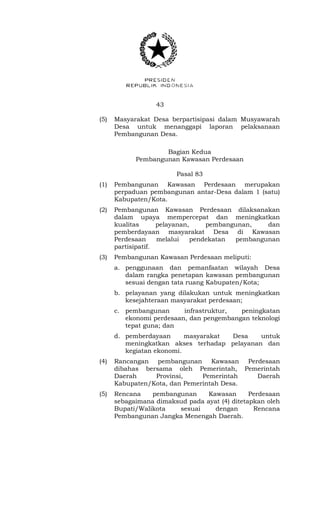 43 
(5) Masyarakat Desa berpartisipasi dalam Musyawarah 
Desa untuk menanggapi laporan pelaksanaan 
Pembangunan Desa. 
Bagian Kedua 
Pembangunan Kawasan Perdesaan 
Pasal 83 
(1) Pembangunan Kawasan Perdesaan merupakan 
perpaduan pembangunan antar-Desa dalam 1 (satu) 
Kabupaten/Kota. 
(2) Pembangunan Kawasan Perdesaan dilaksanakan 
dalam upaya mempercepat dan meningkatkan 
kualitas pelayanan, pembangunan, dan 
pemberdayaan masyarakat Desa di Kawasan 
Perdesaan melalui pendekatan pembangunan 
partisipatif. 
(3) Pembangunan Kawasan Perdesaan meliputi: 
a. penggunaan dan pemanfaatan wilayah Desa 
dalam rangka penetapan kawasan pembangunan 
sesuai dengan tata ruang Kabupaten/Kota; 
b. pelayanan yang dilakukan untuk meningkatkan 
kesejahteraan masyarakat perdesaan; 
c. pembangunan infrastruktur, peningkatan 
ekonomi perdesaan, dan pengembangan teknologi 
tepat guna; dan 
d. pemberdayaan masyarakat Desa untuk 
meningkatkan akses terhadap pelayanan dan 
kegiatan ekonomi. 
(4) Rancangan pembangunan Kawasan Perdesaan 
dibahas bersama oleh Pemerintah, Pemerintah 
Daerah Provinsi, Pemerintah Daerah 
Kabupaten/Kota, dan Pemerintah Desa. 
(5) Rencana pembangunan Kawasan Perdesaan 
sebagaimana dimaksud pada ayat (4) ditetapkan oleh 
Bupati/Walikota sesuai dengan Rencana 
Pembangunan Jangka Menengah Daerah. 
 