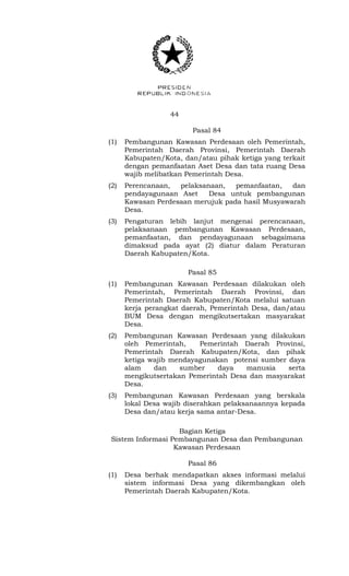 44 
Pasal 84 
(1) Pembangunan Kawasan Perdesaan oleh Pemerintah, 
Pemerintah Daerah Provinsi, Pemerintah Daerah 
Kabupaten/Kota, dan/atau pihak ketiga yang terkait 
dengan pemanfaatan Aset Desa dan tata ruang Desa 
wajib melibatkan Pemerintah Desa. 
(2) Perencanaan, pelaksanaan, pemanfaatan, dan 
pendayagunaan Aset Desa untuk pembangunan 
Kawasan Perdesaan merujuk pada hasil Musyawarah 
Desa. 
(3) Pengaturan lebih lanjut mengenai perencanaan, 
pelaksanaan pembangunan Kawasan Perdesaan, 
pemanfaatan, dan pendayagunaan sebagaimana 
dimaksud pada ayat (2) diatur dalam Peraturan 
Daerah Kabupaten/Kota. 
Pasal 85 
(1) Pembangunan Kawasan Perdesaan dilakukan oleh 
Pemerintah, Pemerintah Daerah Provinsi, dan 
Pemerintah Daerah Kabupaten/Kota melalui satuan 
kerja perangkat daerah, Pemerintah Desa, dan/atau 
BUM Desa dengan mengikutsertakan masyarakat 
Desa. 
(2) Pembangunan Kawasan Perdesaan yang dilakukan 
oleh Pemerintah, Pemerintah Daerah Provinsi, 
Pemerintah Daerah Kabupaten/Kota, dan pihak 
ketiga wajib mendayagunakan potensi sumber daya 
alam dan sumber daya manusia serta 
mengikutsertakan Pemerintah Desa dan masyarakat 
Desa. 
(3) Pembangunan Kawasan Perdesaan yang berskala 
lokal Desa wajib diserahkan pelaksanaannya kepada 
Desa dan/atau kerja sama antar-Desa. 
Bagian Ketiga 
Sistem Informasi Pembangunan Desa dan Pembangunan 
Kawasan Perdesaan 
Pasal 86 
(1) Desa berhak mendapatkan akses informasi melalui 
sistem informasi Desa yang dikembangkan oleh 
Pemerintah Daerah Kabupaten/Kota. 
 