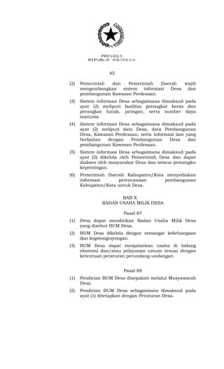 45 
(2) Pemerintah dan Pemerintah Daerah wajib 
mengembangkan sistem informasi Desa dan 
pembangunan Kawasan Perdesaan. 
(3) Sistem informasi Desa sebagaimana dimaksud pada 
ayat (2) meliputi fasilitas perangkat keras dan 
perangkat lunak, jaringan, serta sumber daya 
manusia. 
(4) Sistem informasi Desa sebagaimana dimaksud pada 
ayat (2) meliputi data Desa, data Pembangunan 
Desa, Kawasan Perdesaan, serta informasi lain yang 
berkaitan dengan Pembangunan Desa dan 
pembangunan Kawasan Perdesaan. 
(5) Sistem informasi Desa sebagaimana dimaksud pada 
ayat (2) dikelola oleh Pemerintah Desa dan dapat 
diakses oleh masyarakat Desa dan semua pemangku 
kepentingan. 
(6) Pemerintah Daerah Kabupaten/Kota menyediakan 
informasi perencanaan pembangunan 
Kabupaten/Kota untuk Desa. 
BAB X 
BADAN USAHA MILIK DESA 
Pasal 87 
(1) Desa dapat mendirikan Badan Usaha Milik Desa 
yang disebut BUM Desa. 
(2) BUM Desa dikelola dengan semangat kekeluargaan 
dan kegotongroyongan. 
(3) BUM Desa dapat menjalankan usaha di bidang 
ekonomi dan/atau pelayanan umum sesuai dengan 
ketentuan peraturan perundang-undangan. 
Pasal 88 
(1) Pendirian BUM Desa disepakati melalui Musyawarah 
Desa. 
(2) Pendirian BUM Desa sebagaimana dimaksud pada 
ayat (1) ditetapkan dengan Peraturan Desa. 
 
